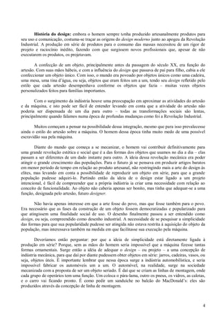 4
História do design: embora o homem sempre tenha produzido artesanalmente produtos para
seu uso e comunicação, costuma-se traçar as origens do design moderno junto ao apogeu da Revolução
Industrial. A produção em série de produtos para o consumo das massas necessitou de um rigor de
projeto e raciocínio inédito, fazendo com que surgissem novos profissionais que, apesar de não
executarem os produtos, os projetavam.
A confecção de um objeto, principalmente antes da passagem do século XX, era função do
artesão. Com suas mãos hábeis, e com a influência do design que passava de pai para filho, cabia a ele
confeccionar um objeto único. Com isso, o mundo era povoado por objetos únicos como uma cadeira,
uma mesa, uma tina d’água, ou seja, objetos que eram feitos um a um, tendo seu design refletido pelo
estilo que cada artesão desempenhava conforme os objetos que fazia – muitas vezes objetos
personalizados feitos para famílias importantes.
Com o surgimento da indústria houve uma preocupação em aproximar as atividades do artesão
e da máquina, e isto pode ser fácil de entender levando em conta que a atividade do artesão não
poderia ser dispensada de um dia para outro – todas as transformações sociais são lentas,
principalmente quando falamos numa época de profundas mudanças como foi a Revolução Industrial.
Muitos começam a pensar na possibilidade dessa integração, mesmo que para isso prevalecesse
ainda o estilo do artesão sobre a máquina. O homem dessa época tinha muito medo de uma possível
escravidão sua pela máquina.
Diante do mundo que começa a se mecanizar, o homem vai contribuir definitivamente para
uma grande revolução estética e social que é a das formas dos objetos que usamos no dia a dia – elas
passam a ser diferentes de um dado instante para outro. A ideia dessa revolução mecânica era poder
atingir o grande crescimento das populações. Para o futuro já se pensava em produzir artigos baratos
em menor período de tempo em relação ao produto artesanal, não restringindo mais a arte do design às
elites, mas levando em conta a possibilidade de reproduzir um objeto em série, para que a grande
população pudesse adquiri-lo. Partindo então da ideia de o design estar ligado a um projeto
intencional, é fácil de compreender que a própria indústria ia criar uma necessidade com relação ao
conceito de funcionalidade. Ao objeto não caberia apenas ser bonito, mas tinha que adequar-se a uma
função, designada pelo artesão, futuro designer.
Não havia apenas interesse em que a arte fosse do povo, mas que fosse também para o povo.
Era necessário que as fases da construção de um objeto fossem democratizadas e popularizado para
que atingissem uma finalidade social de uso. O desenho finalmente passou a ser entendido como
design, ou seja, compreendido como desenho industrial. A necessidade de se pesquisar a simplicidade
das formas para que sua popularidade pudesse ser atingida não estava restrita à aquisição do objeto da
população, mas interessava também na medida em que facilitasse sua execução pela máquina.
Deveríamos então perguntar: por que a ideia de simplicidade está diretamente ligada à
produção em série? Porque, sem as mãos do homem seria impossível que a máquina fizesse tantas
formas ornamentais. Surge então a idéia de adequar o design – ou projeto – a uma concepção de
indústria mecânica, para que daí por diante pudessem obter objetos em série: jarros, cadeiras, vasos, ou
seja, objetos úteis. É importante lembrar que nessa época surge a indústria automobilística, e seria
impossível fabricar os automóveis um a um. O automóvel, na realidade, surge na sociedade
mecanizada com a proposta de ser um objeto seriado. É daí que se criam as linhas de montagem, onde
cada grupo de operários tem uma função. Um coloca o pára-lama, outro os pneus, os vidros, as calotas,
e o carro vai ficando pronto. É como pedir um sanduíche no balcão do MacDonald’s: eles são
produzidos através da concepção de linha de montagem.
 
