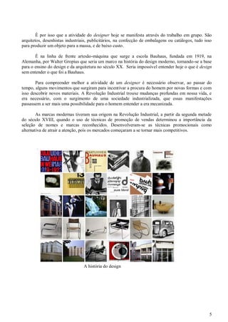 5
É por isso que a atividade do designer hoje se manifesta através do trabalho em grupo. São
arquitetos, desenhistas industriais, publicitários, na confecção de embalagens ou catálogos, tudo isso
para produzir um objeto para a massa, e de baixo custo.
É na linha de frente artesão-máquina que surge a escola Bauhaus, fundada em 1919, na
Alemanha, por Walter Gropius que seria um marco na história do design moderno, tornando-se a base
para o ensino do design e da arquitetura no século XX. Seria impossível entender hoje o que é design
sem entender o que foi a Bauhaus.
Para compreender melhor a atividade de um designer é necessário observar, ao passar do
tempo, alguns movimentos que surgiram para incentivar a procura do homem por novas formas e com
isso descobrir novos materiais. A Revolução Industrial trouxe mudanças profundas em nossa vida, e
era necessário, com o surgimento de uma sociedade industrializada, que essas manifestações
passassem a ser mais uma possibilidade para o homem entender a era mecanizada.
As marcas modernas tiveram sua origem na Revolução Industrial, a partir da segunda metade
do século XVIII, quando o uso de técnicas de promoção de vendas determinou a importância da
seleção de nomes e marcas reconhecidos. Desenvolveram-se as técnicas promocionais como
alternativa de atrair a atenção, pois os mercados começaram a se tornar mais competitivos.
A história do design
 