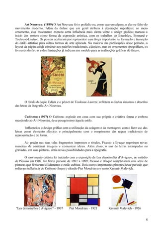 8
Art Nouveau: (1899) O Art Nouveau foi o prelúdio ou, como querem alguns, o alarme falso do
movimento moderno. Além da ênfase que em geral atribuía à decoração superficial, ao mero
ornamento, esse movimento exerceu certa influência mais direta sobre o design gráfico; marcou o
início dos posters como forma de expressão artística, com os trabalhos de Beardsley, Bonnard e
Toulouse-Lautrec. Os posters acabaram por representar uma força importante na formação e transição
do estilo artístico para outras formas de arte aplicada. Na maioria das publicações desse período, o
layout da página ainda obedece aos padrões tradicionais, clássicos, mas os ornamentos tipográficos, os
formatos das letras e das ilustrações já indicam um modelo para as realizações gráficas do futuro.
O rótulo da loção Edista e o pôster de Toulouse-Lautrec, refletem as linhas sinuosas e desenho
das letras da litografia Art Nouveau.
Cubismo: (1907) O Cubismo explode em cena com sua própria e criativa forma e embora
sucedendo ao Art Nouveau, deve pouquíssimo àquele estilo.
Influenciou o design gráfico com a utilização da colagem e da montagem; com o livre uso das
letras como elemento plástico; e principalmente com o rompimento das regras tradicionais de
representação e de forma.
Ao grudar nas suas telas fragmentos impressos e rótulos, Picasso e Braque sugeriram novas
maneiras de combinar imagens e comunicar ideias. Além disso, o uso de letras estampadas ou
gravadas, em suas pinturas, abria novas possibilidades para a tipografia.
O movimento cubista foi iniciado com a exposição de Les demoiselles d’Avignon, no estúdio
de Picasso em 1907. No breve período de 1907 a 1909, Picasso e Braque completaram uma série de
pinturas que firmaram solidamente o estilo cubista. Dois outros importantes pintores desse período que
sofreram influência do Cubismo foram o alemão Piet Mondrian e o russo Kasimir Malevich.
“Les demoiselles d Avignon” - 1907 Piet Mondrian – 1921 Kasimir Malevich - 1926
 
