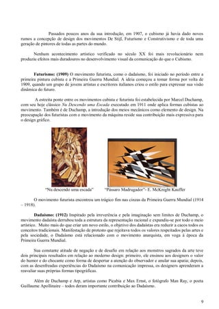 9
Passados poucos anos da sua introdução, em 1907, o cubismo já havia dado novos
rumos a concepção de design dos movimentos De Stijl, Futurismo e Construtivismo e de toda uma
geração de pintores de todas as partes do mundo.
Nenhum acontecimento artístico verificado no século XX foi mais revolucionário nem
produziu efeitos mais duradouros no desenvolvimento visual da comunicação do que o Cubismo.
Futurismo: (1909) O movimento futurista, como o dadaísmo, foi iniciado no período entre a
primeira pintura cubista e a Primeira Guerra Mundial. A ideia começou a tomar forma por volta de
1909, quando um grupo de jovens artistas e escritores italianos criou o estilo para expressar sua visão
dinâmica do futuro.
A estreita ponte entre os movimentos cubista e futurista foi estabelecida por Marcel Duchamp,
com seu hoje clássico Nu Descendo uma Escada executado em 1911 onde aplica formas cubistas ao
movimento. Também é de Duchamp, a introdução dos meios mecânicos como elemento de design. Na
preocupação dos futuristas com o movimento da máquina reside sua contribuição mais expressiva para
o design gráfico.
“Nu descendo uma escada” “Pássaro Madrugador”- E. McKnight Kauffer
O movimento futurista encontrou um trágico fim nas cinzas da Primeira Guerra Mundial (1914
– 1918).
Dadaísmo: (1912) Inspirado pela irreverência e pela imaginação sem limites de Duchamp, o
movimento dadaísta derrubou toda a estrutura da representação racional e expandiu-se por todo o meio
artístico. Muito mais do que criar um novo estilo, o objetivo dos dadaístas era reduzir a cacos todos os
conceitos tradicionais. Manifestação de protesto que rejeitava todos os valores respeitados pelas artes e
pela sociedade, o Dadaísmo está relacionado com o movimento anarquista, em voga à época da
Primeira Guerra Mundial.
Sua constante atitude de negação e de desafio em relação aos monstros sagrados da arte teve
dois principais resultados em relação ao moderno design: primeiro, ele ensinou aos designers o valor
do humor e do chocante como forma de despertar a atenção do observador e anular sua apatia; depois,
com as desenfreadas experiências do Dadaísmo na comunicação impressa, os designers aprenderam a
reavaliar suas próprias formas tipográficas.
Além de Duchamp e Arp, artistas como Picabia e Max Ernst, o fotógrafo Man Ray, o poeta
Guillaume Apollinaire – todos deram importante contribuição ao Dadaísmo.
 