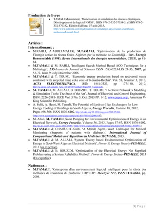 3 | P a g e
Production de livres
● TAMALI Mohammed, ‘Modélisation et simulation des réseaux électriques,
Développement du logiciel NMSS’, ISBN 976-2-332-57034-5, eISBN 978-2-
332-570352, Edition Edilivre, 07 août 2013,
http://www.edilivre.com/modelisation-et-simulation-des-reseaux-electriques-
mohammed-tamali.html.
Articles :
Internationaux :
● M.RAHLI, A.ABDELMALEK, M.TAMALI, ‘Optimisation de la production de
l’énergie active du réseau Ouest Algérien par la méthode de Zoutendijk’, Rev. Énergie
Renouvelable (1998), Revue Internationale des énergies renouvelables, CDER, pp 81-
84.
● M.TAMALI & M. RAHLI, 'Intelligent Search Method Based ACO Techniques for a
Multistage’, LJS-Leonardo Journal of Sciences ISSN 1583-0233-LJS 21-35, 2007, pp
53-72, Issue 9, July-December 2006.
● M.TAMALI & T. TOUMI, ‘Economic energy production based on recovered waste
combined with recycled mine coke coal of Kenadsa-Bechar'. Vol. 51, Number 3, 2010,
ACTA ELECTROTEHNICA, ISSN 1841-3323, pp 177-180, 2010,
http://ie.utcluj.ro/Contents_Acta_ET/2010/Number3/Paper03_Tamali.pdf.
● M. TAMALI, M. ALLALI, B. BOUZIDI, T. TOUMI, ‘Electrical Network’s Modeling
& Simulation Tools: The State of the Art’, Journal of Electrical and Control Engineering,
ISSN: 2226-2881- JECE Vol. 3 No. 5, Oct. 2013 PP. 1-12, www.joece.org/, American V-
King Scientific Publishing.
● A. Sehli, A. Hasni, M. Tamali, The Potential of Earth-air Heat Exchangers for Low
Energy Cooling of Buildings in South Algeria, Energy Procedia, Volume 18, 2012,
Pages 496-506, ISSN 1876-6102, http://dx.doi.org/10.1016/j.egypro.2012.05.061.
(http://www.sciencedirect.com/science/article/pii/S1876610212008314).
● M. Allali, M. TAMALI, Solar Pumping for Environmental Optimization of Energy in an
Electrical Network, Energy Procedia, Volume 36, 2013, Pages 57-67, ISSN 1876-6102,
http://dx.doi.org/10.1016/j.egypro.2013.07.008. (http://www.sciencedirect.com/science/article/pii/S1876610213010941)
● M.TAMALI & CHAOUCH Zineb, ‘A Mobile Agent-Based Technique for Medical
Monitoring (Supports of patients with diabetes)’, International Journal of
Computational Models and Algorithms in Medicine (IJCMAM), 2013.
● M.TAMALI & M. ALLALI, 'System Theory based Environmental Optimization of
Energy in Sout-West Algerian Electrical Network', Power & Energy Society-PES-IEEE,
2013 (en expertise).
● M.TAMALI & B. BOUZIDI, ‘Optimization of the Electrical Energy Not Supplied
Problem using a System Reliability Method’, Power & Energy Society-PES-IEEE, 2013
(En expertise)
Nationaux :
● M.TAMALI, ‘Conception d'un environnement logiciel intelligent pour le choix des
méthodes de résolution du problème EDP/LDP’. Hawliyat N°1, ISSN 1112-6604, pp,
2004.
 