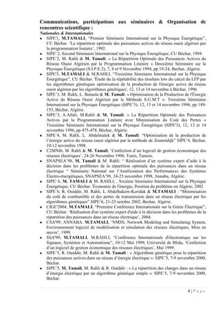 4 | P a g e
Communications, participations aux séminaires & Organisation de
rencontres scientifique :
Nationales & Internationales
● SIPE'1, M.TAMALI, “Premier Séminaire International sur la Physique Énergétique”,
CU Béchar. ‘La répartition optimale des puissances actives du réseau ouest algérien par
la programmation linéaire’, 1992.
● SIPE' 2, Second Séminaire International sur la Physique Énergétique, CU Béchar, 1994.
● SIPE’2, M. Rahli & M. Tamali: « La Répartition Optimale des Puissances Actives du
Réseau Ouest Algérien par la Programmation Linéaire » Deuxième Séminaire sur la
Physique Énergétique (S.I.P.E.2), 7, 8 et 9 Novembre 1994, pp 19-24, Bechar, Algérie.
● SIPE'3, M.TAMALI & M.RAHLI, “Troisième Séminaire International sur la Physique
Énergétique”, CU Béchar. 'Étude du la répétabilité des résultats lors du calcul du LFP par
les algorithmes génétiques optimisation de la production de l'énergie active du réseau
ouest algérien par les algorithmes génétiques', 12, 13 et 14 novembre à Béchar, 1996.
● SIPE’3, M. Rahli, L. Benasla & M. Tamali: « Optimisation de la Production de l'Énergie
Active du Réseau Ouest Algérien par la Méthode S.U.M.T »: Troisième Séminaire
International sur la Physique Énergétique (SIPE’3), 12, 13 et 14 novembre 1996, pp 149-
153, Béchar, Algérie.
● SIPE’3, A.Allali, M.Rahli & M. Tamali: « La Répartition Optimale des Puissances
Actives par la Programmation Linéaire avec Minimisation du Coût des Pertes »
Troisième Séminaire International sur la Physique Énergétique (SIPE'3), 12, 13 et 14
novembre 1996, pp 475-478, Béchar, Algérie.
● SIPE’4, M. Rahli, L. Abdelmalek & M. Tamali: “Optimisation de la production de
l’énergie active du réseau ouest algérien par la méthode de Zoutendijk” SIPE’4, Béchar,
10-12 novembre 1998.
● C2MNI6, M. Rahli & M. Tamali, ‘Confection d’un logiciel de gestion économique des
réseaux électriques’, 24-26 Novembre 1998, Tunis, Tunisie.
● SNAPSEA’98, M. Tamali & M. Rahli: “ Réalisation d’un système expert d’aide à la
décision dans les problèmes de la répartition optimale des puissances dans un réseau
électrique “ Séminaire National sur l’Amélioration des Performances des Systèmes
Électro-énergétiques, SNAPSEA’98, 24-25 novembre 1998, Annaba, Algérie.
● SIPE' 6, M. TAMALI & M. RAHLI, , Sixième Séminaire International sur la Physique
Énergétique, CU Béchar. 'Économie de l'énergie, Position du problème en Algérie, 2002
● SIPE’6, R. Ouiddir, M. Rahli, L Abdelhakem-Koridak & M.TAMALI : “Minimisation
du coût de combustible et des pertes de transmission dans un réseau électrique par les
algorithmes génétiques” SIPE’6, 21-23 octobre 2002, Bechar, Algérie.
● CIGE'2004, M.TAMALI, “Première Conférence Internationale sur le Génie Électrique”,
CU Béchar. ‘Réalisation d'un système expert d'aide à la décision dans les problèmes de la
répartition des puissances dans un réseau électrique’, 2004.
● CSA'99; ANNABA. M.TAMALI, ‘NMSS, Network Modeling and Simulating System,
Environnement logiciel de modélisation et simulation des réseaux électriques, Mise en
œuvre’, 1999.
● SSA'99; M.TAMALI, M.RAHLI, “Conférence Internationale d'électronique sur les
Signaux, Systèmes et Automatisme”, 10-12 Mai 1999, Université de Blida, ‘Confection
d’un logiciel de gestion économique des réseaux électriques’, Mai 1999.
● SIPE’5, R. Ouiddir, M. Rahli & M. Tamali : « Algorithme génétique pour la répartition
des puissances actives dans un réseau d’énergie électrique »: SIPE’5, 7-9 novembre 2000,
Béchar.
● SIPE’5, M. Tamali, M. Rahli & R. Ouiddir : « La répartition des charges dans un réseau
d’énergie électrique par un algorithme génétique simple »: SIPE’5, 7-9 novembre 2000,
Béchar.
 