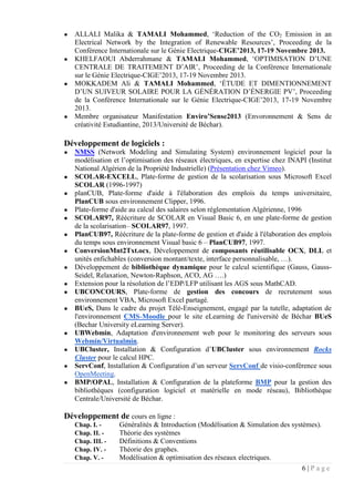 6 | P a g e
● ALLALI Malika & TAMALI Mohammed, ‘Reduction of the CO2 Emission in an
Electrical Network by the Integration of Renewable Resources’, Proceeding de la
Conférence Internationale sur le Génie Electrique-CIGE’2013, 17-19 Novembre 2013.
● KHELFAOUI Abderrahmane & TAMALI Mohammed, ‘OPTIMISATION D’UNE
CENTRALE DE TRAITEMENT D’AIR’, Proceeding de la Conférence Internationale
sur le Génie Electrique-CIGE’2013, 17-19 Novembre 2013.
● MOKKADEM Ali & TAMALI Mohammed, ‘ÉTUDE ET DIMENTIONNEMENT
D’UN SUIVEUR SOLAIRE POUR LA GÉNÉRATION D’ÉNERGIE PV’, Proceeding
de la Conférence Internationale sur le Génie Electrique-CIGE’2013, 17-19 Novembre
2013.
● Membre organisateur Manifestation Enviro’Sense2013 (Envoronnement & Sens de
créativité Estudiantine, 2013/Université de Béchar).
Développement de logiciels :
● NMSS (Network Modeling and Simulating System) environnement logiciel pour la
modélisation et l’optimisation des réseaux électriques, en expertise chez INAPI (Institut
National Algérien de la Propriété Industrielle) (Présentation chez Vimeo).
● SCOLAR-EXCELL, Plate-forme de gestion de la scolarisation sous Microsoft Excel
SCOLAR (1996-1997)
● planCUB, Plate-forme d'aide à l'élaboration des emplois du temps universitaire,
PlanCUB sous environnement Clipper, 1996.
● Plate-forme d'aide au calcul des salaires selon réglementation Algérienne, 1996
● SCOLAR97, Réécriture de SCOLAR en Visual Basic 6, en une plate-forme de gestion
de la scolarisation– SCOLAR97, 1997.
● PlanCUB97, Réécriture de la plate-forme de gestion et d'aide à l'élaboration des emplois
du temps sous environnement Visual basic 6 – PlanCUB97, 1997.
● ConversionMnt2Txt.ocx, Développement de composants réutilisable OCX, DLL et
unités enfichables (conversion montant/texte, interface personnalisable, …).
● Développement de bibliothèque dynamique pour le calcul scientifique (Gauss, Gauss-
Seidel, Relaxation, Newton-Raphson, ACO, AG ….)
● Extension pour la résolution de l’EDP/LFP utilisant les AGS sous MathCAD.
● UBCONCOURS, Plate-forme de gestion des concours de recrutement sous
environnement VBA, Microsoft Excel partagé.
● BUeS, Dans le cadre du projet Télé-Enseignement, engagé par la tutelle, adaptation de
l'environnement CMS-Moodle pour le site eLearning de l'université de Béchar BUeS
(Bechar University eLearning Server).
● UBWebmin, Adaptation d'environnement web pour le monitoring des serveurs sous
Webmin/Virtualmin.
● UBCluster, Installation & Configuration d’UBCluster sous environnement Rocks
Cluster pour le calcul HPC.
● ServConf, Installation & Configuration d’un serveur ServConf de visio-conférence sous
OpenMeeting.
● BMP/OPAL, Installation & Configuration de la plateforme BMP pour la gestion des
bibliothèques (configuration logiciel et matérielle en mode réseau), Bibliothèque
Centrale/Université de Béchar.
Développement de cours en ligne :
Chap. I. - Généralités & Introduction (Modélisation & Simulation des systèmes).
Chap. II. - Théorie des systèmes
Chap. III. - Définitions & Conventions
Chap. IV. - Théorie des graphes.
Chap. V. - Modélisation & optimisation des réseaux electriques.
 