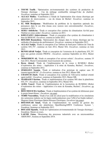8 | P a g e
● TOUMI Toufik : 'Optimisation environnementale des systèmes de production de
l'énergie électrique – Cas du mélange combustible ménager/Coke de charbon',
Encadreur, soutenue en Septembre 2012.
● ALLALI Malika : 'Contribution à l'étude de l'optimisation d'un réseau électrique par
adjonction de micro-sources – cas du réseau de Béchar', Encadreur, soutenue en
Septembre 2012.
● EL MIR Boudjemaa : 'Modélisation du problème de la répartition optimale des
puissances dans le cas d'un réseau avec sources non conventionnelles', Encadreur,
soutenue en 2011.
● SEHLI Abdelkrim : 'Étude et conception d'un système de climatisation Air-Sol pour
l'habitat en zones arides', Encadreur, soutenue en 2011.
● KHELFAOUI Abderrahmane : 'Étude et conception d'un système de climatisation à
base de BIOGAS', Encadreur, soutenu en Juillet 2012.
● BOUZIDI Boumediene, 'Optimisation des charges dans le réseau électrique par les
méthodes d'évaluation des performances', Encadreur, soutenue en Septembre 2012.
● ALLALI Nadjia, ‘Étude et conception d’un Tableau de bord pour l’édition de l’état du
système STI_TV’, soutenue en Juin 2012, Master SIA, Encadreur, soutenue en Juin
2012.
● BENOUAHAB Nadjat, ‘Étude et conception de l’extension de la plateforme STI_TV
pour une gestion orientée PROFIL’, Encadreur, soutenue Septembre en 2012, Master
SIA.
● MOKEDDEM Ali, ‘Etude et conception d’un suiveur solaire’, Encadreur, soutenu 19
Juin 2012, Master Commande& Asservissement des systèmes.
● Bezza Ahmed, ‘Étude de l’implémentation de la vision à RUMEB-I (Robot
d’exploration des mines - Application à la mine de Kenadsa, Bechar)’, Encadreur,
soutenue en Septembre 2012.
● ZEKRAOUI Soumia, ‘Étude et réalisation d’un prototype de capteur sans fil
(master/agent)-RCSF’, Co-Encadreur, soutenu en Juin 2012, Master SIR.
● CHAOUCH Zineb, ‘Étude et conception d’un système de Télé-suivie médical orienté
agent mobile’, Encadreur, soutenue en Septembre 2012, Master SIR.
● MAHDAOUI Karima, ‘Étude et implémentation d’un système SIG dans la plateforme
STI_TV’, Encadreur, soutenue en Septembre 2012, Master SIA.
● AGHA Youcef, ‘Étude de l’implémentation de la locomotion de RUMEB-I (Robot
d’exploration des mines - Application à la mine de Kenadsa, Bechar)’, Encadreur, en
cours.
● BOUCHOUICHA Soufiane, ‘Étude et Implémentation d’un système de télémesure pour
le projet Smart-House’, Encadreur, en cours.
● TEBRI Noureddine, ‘Etude d’un code de calcul pour la modélisation et les simulations
des surtensions induites sur les lignes multiconducteurs sous l’effet d’un foudre indirect’,
Magister Génie Electrique-Option Réseaux Electriques, Encadreur (en cours).
● BOUSSOUAR Smail, ‘Etude de l’implémentation ‘un système de gestion des
conférences autour des plateformes OpenMeeting/OPEN Conference System ’,
Encadreur, Soutenue en Septembre 2013.
● BOUAZIZ Djamila, ‘Etude de l’optimisation environnementale de l’énergie électrique’,
Encadreur, Master en cours.
● LAICHE Fatna, ‘Monitoring des processus industriels avec un microcontrôleur
ARDUINO’, Soutenu en Septembre 2014.
 