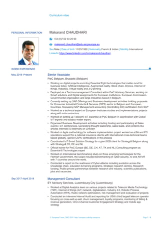 Curriculum vitae
© European Union, 2002-2019 | http://europass.cedefop.europa.eu Page 1 / 4
PERSONAL INFORMATION Makarand CHAUDHARI
+33 (0)7 62 33 25 90
makarand.chaudhari@edu.escpeurope.eu
Sex Male | Date of birth 11/03/1990 | Nationality French & Indian | Mobility International
LinkedIn https://www.linkedin.com/in/makarandchaudhari
WORK EXPERIENCE
May 2018–Present Senior Associate
PwC Belgium, Brussels (Belgium)
▪ Working on digital projects encircling Essential Eight technologies that matter most for
business today: Artificial intelligence, Augmented reality, Block chain, Drones, Internet of
things, Robotics, Virtual reality and 3-D printing
▪ Deployed as a Techno-management Consultant within PwC Advisory Services, working on
Smart solutions and Digital assignments for European Institutions, European Commission,
Governmental organisation and large Industries based in Belgium.
▪ Currently setting up SAP Offerings and Business development activities building proposals
for Consumer Industrial Products & Services (CIPS) sector in Belgium and European
Countries, foreseeing SAP Management accounting (Controlling CO) certification from SAP
▪ Worked as a technical expert on European Institutes studies and Implementations projects
along with sub-contractors
▪ Worked on setting up Telecom/ IoT expertise at PwC Belgium in coordination with Global
IoT experts and subject matter expert.
▪ Organised Business Development activities including hosting and participating at Sales
events / IoT conferences. Generating thought leadership, sales leads, and contents like
articles internally & externally on LinkedIn
▪ Worked on Agile methodology for software implementation project worked as a BA and PO
operations support for a national insurance clients with international cross-technical teams
based globally, gained CSPO certifications in the process
▪ Coordinated IoT Smart Solution Strategy for a giant B2B client for Strategy& Belgium along
with Strategy& FR, DE and NL
▪ Official trainer for PwC Europe (BE, DE, CH, AT, TK and NL) Consulting program as
Essential-8 Technologies expert
▪ Worked on International benchmarking study on three emerging technologies for the
Flemish Government, the scope included benchmarking of cyber security, AI and AR/VR
with 7 countries around the world.
▪ Conducted a report on the readiness of Cyber-attacks including evolution across the
knowledge chain, education & training programs, Strategic research centres, Research
funding, Public-private partnerships between research and industry, scientific publications,
jobs and vacancies.
Sep 2017–April 2018 Management Consultant
EY Advisory Services, Luxembourg City (Luxembourg)
▪ Worked at Digital Analytics team on various projects related to Telecom Media Technology
(TMT), Internet of things (IoT) network, digitalization, Industry 4.0, Robotic Process
Automation (RPA), Radio network optimization, risk management and evaluation of projects
▪ Conducted an intensive Internal Audit and reporting for USA’s third largest telecom operator
focusing on cross-sell up-sell, churn management, loyalty programs, monitoring of billing &
revenue generation, Omni-Channel Customer Engagement Strategy and mobile app
strategy
 