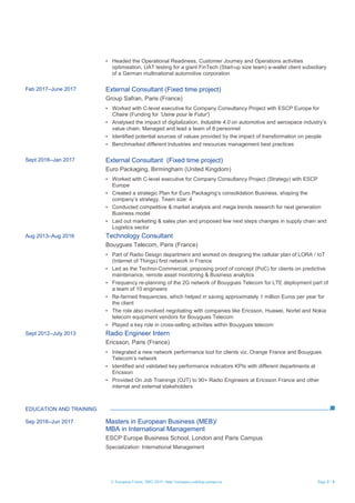 © European Union, 2002-2019 | http://europass.cedefop.europa.eu Page 2 / 4
▪ Headed the Operational Readiness, Customer Journey and Operations activities
optimisation, UAT testing for a giant FinTech (Start-up size team) e-wallet client subsidiary
of a German multinational automotive corporation
Feb 2017–June 2017 External Consultant (Fixed time project)
Group Safran, Paris (France)
▪ Worked with C-level executive for Company Consultancy Project with ESCP Europe for
Chaire (Funding for ‘Usine pour le Futur’)
▪ Analysed the impact of digitalization, Industrie 4.0 on automotive and aerospace industry’s
value chain. Managed and lead a team of 8 personnel
▪ Identified potential sources of values provided by the impact of transformation on people
▪ Benchmarked different Industries and resources management best practices
Sept 2016–Jan 2017 External Consultant (Fixed time project)
Euro Packaging, Birmingham (United Kingdom)
▪ Worked with C-level executive for Company Consultancy Project (Strategy) with ESCP
Europe
▪ Created a strategic Plan for Euro Packaging’s consolidation Business, shaping the
company’s strategy. Team size: 4
▪ Conducted competitive & market analysis and mega trends research for next generation
Business model
▪ Laid out marketing & sales plan and proposed few next steps changes in supply chain and
Logistics sector
Aug 2013–Aug 2016 Technology Consultant
Bouygues Telecom, Paris (France)
▪ Part of Radio Design department and worked on designing the cellular plan of LORA / IoT
(Internet of Things) first network in France
▪ Led as the Techno-Commercial, proposing proof of concept (PoC) for clients on predictive
maintenance, remote asset monitoring & Business analytics
▪ Frequency re-planning of the 2G network of Bouygues Telecom for LTE deployment part of
a team of 10 engineers
▪ Re-farmed frequencies, which helped in saving approximately 1 million Euros per year for
the client
▪ The role also involved negotiating with companies like Ericsson, Huawei, Nortel and Nokia
telecom equipment vendors for Bouygues Telecom
▪ Played a key role in cross-selling activities within Bouygues telecom
Sept 2012–July 2013 Radio Engineer Intern
Ericsson, Paris (France)
▪ Integrated a new network performance tool for clients viz. Orange France and Bouygues
Telecom’s network
▪ Identified and validated key performance indicators KPIs with different departments at
Ericsson
▪ Provided On Job Trainings (OJT) to 90+ Radio Engineers at Ericsson France and other
internal and external stakeholders
EDUCATION AND TRAINING
Sep 2016–Jun 2017 Masters in European Business (MEB)/
MBA in International Management
ESCP Europe Business School, London and Paris Campus
Specialization: International Management
 