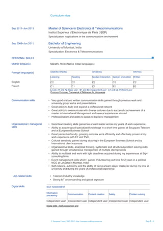 Curriculum vitae
© European Union, 2002-2019 | http://europass.cedefop.europa.eu Page 3 / 4
Sep 2011–Jun 2013 Master of Science in Electronics & Telecommunications
Institut Supérieur d’Electronique de Paris (ISEP)
Specialization: Applications in the communications environment
Sep 2008–Jun 2011 Bachelor of Engineering
University of Mumbai, India
Specialization: Electronics & Telecommunications
PERSONAL SKILLS
Mother tongue(s) Marathi, Hindi (Native Indian languages)
Foreign language(s) UNDERSTANDING SPEAKING WRITING
Listening Reading Spoken interaction Spoken production Written
English C2 C2 C2 C2 C2
French C1 C1 C1 B2 B2
Levels: A1 and A2: Basic user - B1 and B2: Independent user - C1 and C2: Proficient user
Common European Framework of Reference for Languages
Communication skills ▪ Very good oral and written communication skills gained through previous work and
university group works and presentations
▪ Great ability to build and expand a professional network
▪ Great ability to communicate with diverse cultures due to successful achievement of a
master in International Management and several experiences abroad
▪ Professionalism and ability to speak to top-level management
Organisational / managerial
skills
▪ Good team leading skills gained as a team leader across my years of work experience
▪ Ability to acquire good specialized knowledge in a short time gained at Bouygues Telecom
and at European Business School
▪ Great perceptive faculty, grasping complex work efficiently and effectively proven at my
work experience with EY and PwC
▪ Cultural sensitivity gained during studying in the European Business School and by
International client exposure
▪ Organisational skills, analytical thinking, systematic and structured problem solving skills
gained through simultaneous management of multiple client projects
▪ Ability to multitask and work with tight deadlines acquired during my experiences at Big4
consulting firms
▪ Event management skills which I gained Volunteering part time for 2 years in a political
NGO at Loksatta in Mumbai, India
▪ Self-reliance, autonomy and the ability of being a team player displayed during my time at
university and during the years of professional experience
Job-related skills ▪ Telecom Industry knowledge
▪ Strong IoT understanding and global exposure
Digital skills SELF-ASSESSMENT
Information
processing
Communication Content creation Safety Problem solving
Independent user Independent user Independent user Independent user Independent user
Digital skills - Self-assessment grid
 