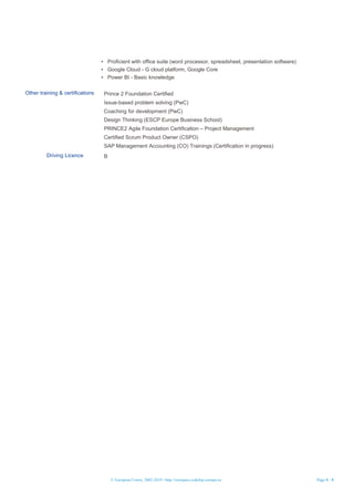 © European Union, 2002-2019 | http://europass.cedefop.europa.eu Page 4 / 4
▪ Proficient with office suite (word processor, spreadsheet, presentation software)
▪ Google Cloud - G cloud platform, Google Core
▪ Power BI - Basic knowledge
Other training & certifications Prince 2 Foundation Certified
Issue-based problem solving (PwC)
Coaching for development (PwC)
Design Thinking (ESCP Europe Business School)
PRINCE2 Agile Foundation Certification – Project Management
Certified Scrum Product Owner (CSPO)
SAP Management Accounting (CO) Trainings (Certification in progress)
Driving Licence B
 