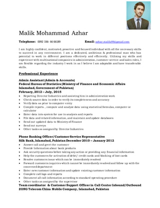 Malik Mohammad Azhar
Telephone: 0092 336- 66 66189 Email: azhar.malik89@gmail.com
I am highly confident, motivated, proactive and focused individual with all the necessary skills
to succeed in any environment. I am a dedicated, ambitious & professional man who has
potential to work in different positions effectively and efficiently. Utilizing my skills and
experience with multinational companies in administration, customer service and sales roles, I
am flexible regarding the industry I work in as I believe I am adaptable and have transferable
skills.
Professional Experience
Admin Assistant (Admin & Accounts)
Federal Bureau of Statistics (Ministry of Finance and Economic Affairs
Islamabad, Government of Pakistan)
February, 2012 – July, 2015
 Reporting Director Industries and assisting him in administration work
 Check source data in order to verify its completeness and accuracy
 Verify data as prior to computer entry
 Compile reports , compute and analyze data using statistical formulas, computer or
calculator
 Enter data into system for use in analysis and reports
 File data and relatedinformation, and maintain andupdate databases
 Send out updated data to Ministry of Finance
 Send out surveys
 Other tasks as assignedby Director Industries
Phone Banking Officer/CustomerService Representative
Silk Bank, Islamabad, Pakistan December 2010 – January 2012
 Answer call and greet the customer
 Provide Information about bank products
 Ask security questions before taking any action or providing any financial information
 Help the customers for activation of debit/ credit cards and blocking of lost cards
 Resolve customers issue which can be immediately resolved
 Forward customers inquiries which cannot be immediately resolvedand follow up with the
concerneddepartment
 Enter new customer information and update existing customer information
 Complete call logs and reports
 Document all call information according to standard operating procedure
 Other tasks as assignedby the supervisor
Team coordinator & Customer Support Officer in Call Center Inbound/Outbound
ZONG Telecom China Mobile Company, Islamabad, Pakistan
 