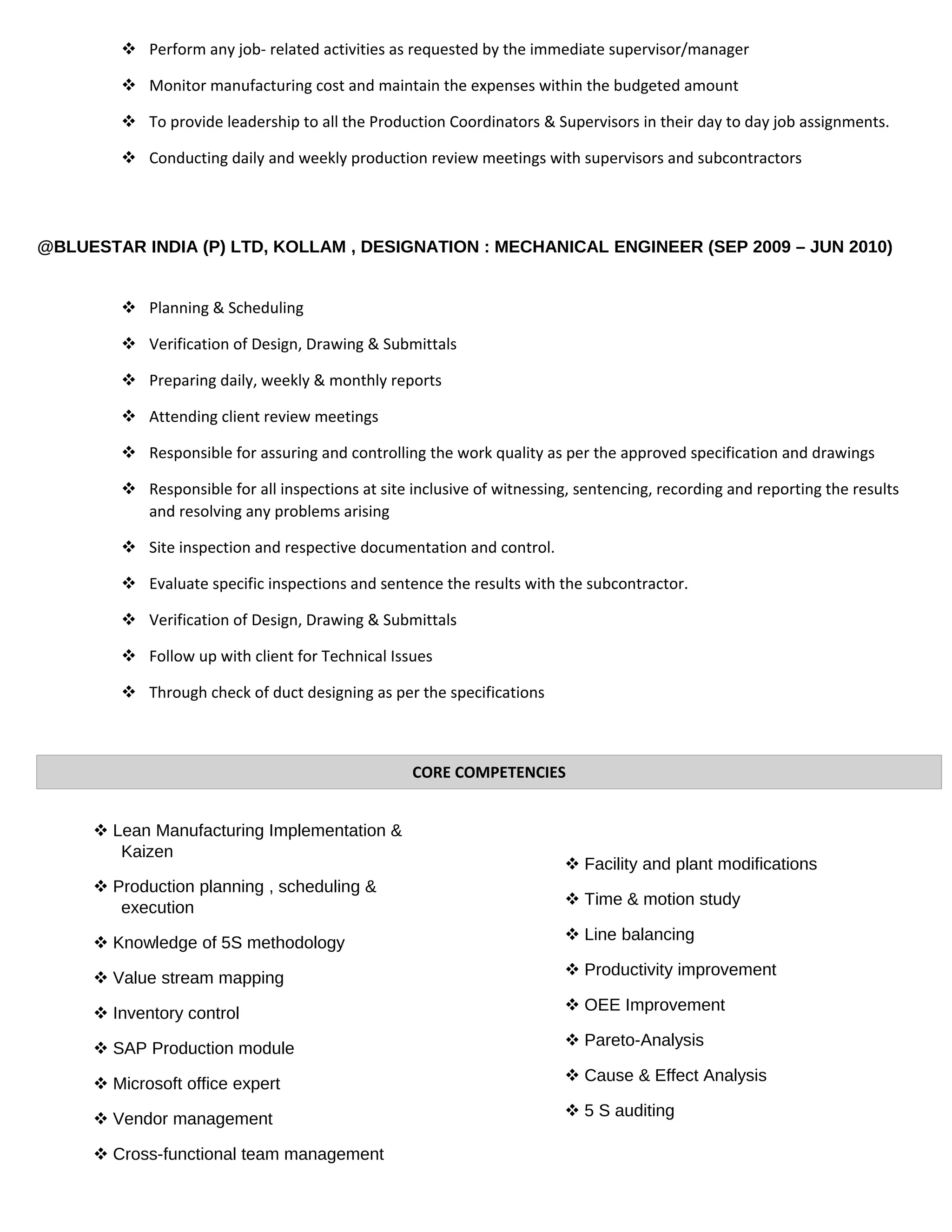 Perform any job- related activities as requested by the immediate supervisor/manager
 Monitor manufacturing cost and maintain the expenses within the budgeted amount
 To provide leadership to all the Production Coordinators & Supervisors in their day to day job assignments.
 Conducting daily and weekly production review meetings with supervisors and subcontractors
@BLUESTAR INDIA (P) LTD, KOLLAM , DESIGNATION : MECHANICAL ENGINEER (SEP 2009 – JUN 2010)
 Planning & Scheduling
 Verification of Design, Drawing & Submittals
 Preparing daily, weekly & monthly reports
 Attending client review meetings
 Responsible for assuring and controlling the work quality as per the approved specification and drawings
 Responsible for all inspections at site inclusive of witnessing, sentencing, recording and reporting the results
and resolving any problems arising
 Site inspection and respective documentation and control.
 Evaluate specific inspections and sentence the results with the subcontractor.
 Verification of Design, Drawing & Submittals
 Follow up with client for Technical Issues
 Through check of duct designing as per the specifications
 Lean Manufacturing Implementation &
Kaizen
 Production planning , scheduling &
execution
 Knowledge of 5S methodology
 Value stream mapping
 Inventory control
 SAP Production module
 Microsoft office expert
 Vendor management
 Cross-functional team management
 Facility and plant modifications
 Time & motion study
 Line balancing
 Productivity improvement
 OEE Improvement
 Pareto-Analysis
 Cause & Effect Analysis
 5 S auditing
CORE COMPETENCIES
 