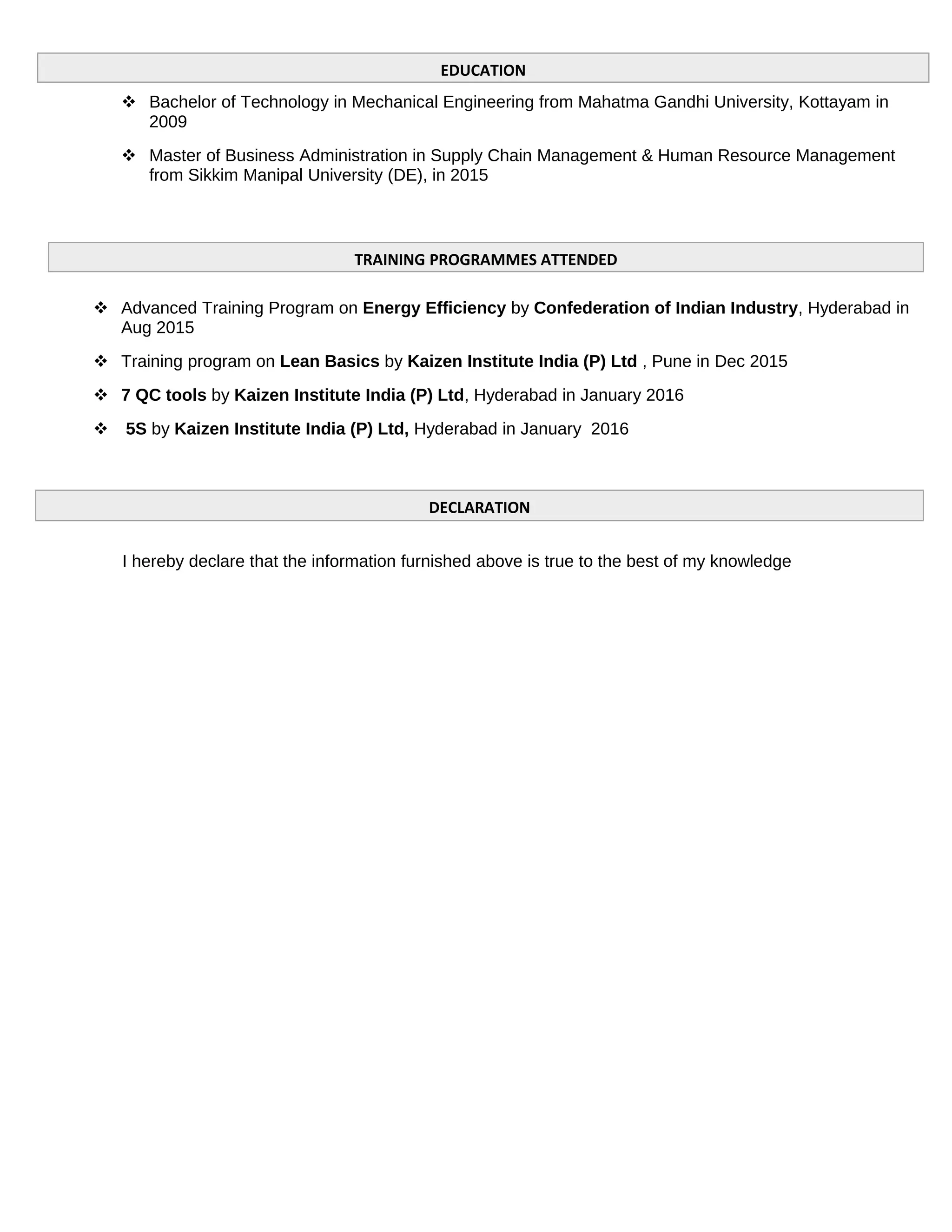  Bachelor of Technology in Mechanical Engineering from Mahatma Gandhi University, Kottayam in
2009
 Master of Business Administration in Supply Chain Management & Human Resource Management
from Sikkim Manipal University (DE), in 2015
 Advanced Training Program on Energy Efficiency by Confederation of Indian Industry, Hyderabad in
Aug 2015
 Training program on Lean Basics by Kaizen Institute India (P) Ltd , Pune in Dec 2015
 7 QC tools by Kaizen Institute India (P) Ltd, Hyderabad in January 2016
 5S by Kaizen Institute India (P) Ltd, Hyderabad in January 2016
I hereby declare that the information furnished above is true to the best of my knowledge
EDUCATION
TRAINING PROGRAMMES ATTENDED
DECLARATION
 