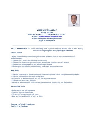 CURRICULUM-VITAE
MANOJ SHARMA
Contact No: +234-8141337346/+234-9024715763
E-Mail: sharmamanoj018@gmail.com
E-Mail: manojsharma745@yahoo.com
Skype Id: manoj4071
TOTAL EXPERIENCE: 22 Years (Including over 7 year’s overseas (Middle East & West Africa)
experience in Spare parts store/Quality/Warehouse
Career Profile
-Highly talented and accomplished professional with four years of work experience in the
mentioned field.
-Experience in Online Internet Sales and ordering.
-Experience in parts sales, parts managers, estimators, Adjusters, service writers.
-Experience of managing retail and wholesale parts sales.
-Knowledge of distribution, and inventory control for multiple locations.
Key Skills
-Excellent knowledge of major automobile parts like Hyundai Nissan European Brands(vw) etc.
-Excellent management and supervisory skills.
-Responsible in performing task in a safe and accurate manner.
-Experience in auto parts industry.
-Well verse with Computer skills like Microsoft Outlook, Word, Excel and the internet.
Personality Traits
-Goal oriented and self-motivated
-Excellent negotiating abilities.
-Efficiency of managing multiple tasks
-Hard working and flexible to work in shifts.
Summary of Work Experience:
Oct. 2013 to Continue.
 