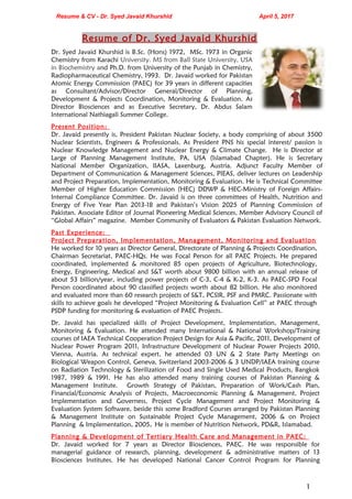 Resume & CV - Dr. Syed Javaid Khurshid April 5, 2017
Resume of Dr. Syed Javaid Khurshid
Dr. Syed Javaid Khurshid is B.Sc. (Hons) 1972, MSc. 1973 in Organic
Chemistry from Karachi University. MS from Ball State University, USA
in Biochemistry and Ph.D. from University of the Punjab in Chemistry,
Radiopharmaceutical Chemistry, 1993. Dr. Javaid worked for Pakistan
Atomic Energy Commission (PAEC) for 39 years in different capacities
as Consultant/Advisor/Director General/Director of Planning,
Development & Projects Coordination, Monitoring & Evaluation. As
Director Biosciences and as Executive Secretary, Dr. Abdus Salam
International Nathiagali Summer College.
Present Position:
Dr. Javaid presently is, President Pakistan Nuclear Society, a body comprising of about 3500
Nuclear Scientists, Engineers & Professionals. As President PNS his special interest/ passion is
Nuclear Knowledge Management and Nuclear Energy & Climate Change. He is Director at
Large of Planning Management Institute, PA, USA (Islamabad Chapter). He is Secretary
National Member Organization, IIASA, Laxenburg, Austria. Adjunct Faculty Member of
Department of Communication & Management Sciences, PIEAS, deliver lectures on Leadership
and Project Preparation, Implementation, Monitoring & Evaluation. He is Technical Committee
Member of Higher Education Commission (HEC) DDWP & HEC-Ministry of Foreign Affairs-
Internal Compliance Committee. Dr. Javaid is on three committees of Health, Nutrition and
Energy of Five Year Plan 2013-18 and Pakistan’s Vision 2025 of Planning Commission of
Pakistan. Associate Editor of Journal Pioneering Medical Sciences, Member Advisory Council of
“Global Affairs” magazine. Member Community of Evaluators & Pakistan Evaluation Network.
Past Experience:
Project Preparation, Implementation, Management, Monitoring and Evaluation
He worked for 10 years as Director General, Directorate of Planning & Projects Coordination,
Chairman Secretariat, PAEC-HQs. He was Focal Person for all PAEC Projects. He prepared
coordinated, implemented & monitored 85 open projects of Agriculture, Biotechnology,
Energy, Engineering, Medical and S&T worth about 9800 billion with an annual release of
about 53 billion/year, including power projects of C-3, C-4 & K-2, K-3. As PAEC-SPD Focal
Person coordinated about 90 classified projects worth about 82 billion. He also monitored
and evaluated more than 60 research projects of S&T, PCSIR, PSF and PMRC. Passionate with
skills to achieve goals he developed “Project Monitoring & Evaluation Cell” at PAEC through
PSDP funding for monitoring & evaluation of PAEC Projects.
Dr. Javaid has specialized skills of Project Development, Implementation, Management,
Monitoring & Evaluation. He attended many International & National Workshop/Training
courses of IAEA Technical Cooperation Project Design for Asia & Pacific, 2011, Development of
Nuclear Power Program 2011, Infrastructure Development of Nuclear Power Projects 2010,
Vienna, Austria. As technical expert, he attended 03 UN & 2 State Party Meetings on
Biological Weapon Control, Geneva, Switzerland 2003-2006 & 3 UNDP/IAEA training course
on Radiation Technology & Sterilization of Food and Single Used Medical Products, Bangkok
1987, 1989 & 1991. He has also attended many training courses of Pakistan Planning &
Management Institute. Growth Strategy of Pakistan, Preparation of Work/Cash Plan,
Financial/Economic Analysis of Projects, Macroeconomic Planning & Management, Project
Implementation and Governess, Project Cycle Management and Project Monitoring &
Evaluation System Software, beside this some Bradford Courses arranged by Pakistan Planning
& Management Institute on Sustainable Project Cycle Management, 2006 & on Project
Planning & Implementation, 2005. He is member of Nutrition Network, PD&R, Islamabad.
Planning & Development of Tertiary Health Care and Management in PAEC:
Dr. Javaid worked for 7 years as Director Biosciences, PAEC. He was responsible for
managerial guidance of research, planning, development & administrative matters of 13
Biosciences Institutes. He has developed National Cancer Control Program for Planning
1
 