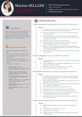 Expériences Professionnelles
Internal Communication Coordinator (Sofrecom Tunisia ; from October 2020 to present)
Missions :
 Developing and executing strategic internal and executive communications plan to
meet with the company’s vision, mission and market position.
 Working cross-functionally across teams to execute communication initiatives
from concept to delivery.
 Developing and authoring a variety of internal and executive communications
materials including presentations, announcements to be delivered across a variety
of communications channels.
 Managing the company’s internal communication channels.
 Supporting leadership and company meetings by crafting the messaging and
program through agenda, speaker selection and logistics.
 Regularly collecting data, preparing reports/presentations and evaluating the
status of the company’s public image and making recommendations for expanding
or improving the public image.
 Researching and seeking out new opportunities for partnerships and client impact
in the community.
Professional & Computer skills
 Conversational in English, French, Turkish and
Arabic
 Ability to anticipate customer needs and objections
 Communicating with a diverse range of customers
and businesses
 Strategic planning and business development
 Social media management, marketing analysis and
reporting
 Software proficiency includes :
o CMS platforms : WordPress
o Web development technologies : HTML/
CSS
o Graphic design and video editing
softwares : Photoshop/ PhotoInstrument/
Wondershare Filmora
o Social media monitoring plateforms :
Hootsuite /Buffer
o Metrics : Facebook, Pinterest and Instagram
Insights/ MailChimpAnalytics /SPSS
/Microstrategy
o Microsoft office suite : Ms Project/ Word/
Excel/ Powerpoint
o Google tools : Google Analytics / Google
AdWords
Career Objective
Result-oriented and creative professional with a proven
track record in implementing successful marketing
strategies is seeking a full-time position in a forward
moving company and a team-oriented environment to
bring forth innovative ideas, maintain productivity and
fulfill the company's strategic requirements.
Mariem SELLAMI
Strategic Intelligence & Digital
Marketing Consultant
Email : sellamimaryemm@gmail.com
Tel : +216 23 545 128
Adress : 39 Rue 4417 Cité El Ward, Ezzahrouni, Tunis
Driving Licence type B
Community Manager (Sun Contact ; from October2019 to October 2020)
Missions :
 Setting and implementing social media and communication campaigns to align with
marketing strategies
 Providing engaging content for all platforms, including blog pieces, articles, social
media posts, newsletters, and videos.
 Responding to comments and customer queries in a timely manner
 Analyzing web traffic and relevant community metrics.
Marketing & Sales Assistant (Amazus Technologies ; from August 2018 to October 2019)
Missions :
 Accomplishing human resource objectives by recruiting, selecting, and training
employees; communicating job expectations; planning, monitoring, appraising,
and reviewing job contributions.
 Improving product marketability and profitability by researching, identifying, and
capitalizing on market opportunities.
 Sustaining rapport with key accounts by making periodic visits; exploring specific
needs; anticipating new opportunities.
 Promoting the company brand at major industry-related events.
 Managing the company’s website, chatbot and social media platforms.
 Evaluating important metrics that affect website traffic and target audience.
 Preparing and editing organizational publications, including employee newsletters
or stockholders' reports, for internal and external audiences.
 Conferring with managers to identify trends and group interests and providing
advice on business decisions.
Communications Assistant Intern (Sofrecom Tunisia ; from February 2018 to June 2018)
Missions :
 Helping to implement internal and external communications strategies and
projects.
 Providing administrative support to internal teams.
 Preparing presentations and reports.
 Drafting and posting social media and web content according to the company's
social media strategy.
 