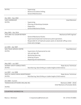 DUTIES: ⋅ Supervising
⋅ Reverse Circulation Drilling
⋅ General Maintenance
Dec 2001 – Nov 2002
VAN’S WORKSHOP Head Mechanic
DUTIES: ⋅ Supervising
⋅ Planning of Workshop Schedule
⋅ Diagnostics
⋅ General Mechanical Duties
May 2003 – Dec 2014
TATE AND LYLE SUGAR REFINERY Mechanical Shift Engineer
DUTIES: ⋅ General Mechanical Duties
⋅ Supervised all planned maintenance plant operations.
⋅ Responsible for all hydraulic power packs on dockside luffing cranes
⋅ Crane wire changes
Jan 2005 – Apr 2007
MJN TRUCK SERVICE CENTRE Head Mechanic
DUTIES: ⋅ Supervision of all personnel on site
⋅ Job card sign offs
⋅ Workshop planning
⋅ Ordering of parts
⋅ Repairing and maintenance
May 2007 – Jun 2007
ALPINIST SAFETY CONSULTANTS Rope Access Technician
DUTIES: ⋅ Rock Barring, Rock Drilling on stable heights (0-60 meters)
Jun 2007 – Jun 2008
ROPETEC INSPECTION & MAINTENANCE Rope Access Technician
DUTIES: ⋅ Rock Barring, Rock Drilling on stable heights (0-60 meters)
Oct 2008 – Current
TRANSOCEAN OFFSHORE DRILLING INC. Mechanic (2008 – 2014)
Chief Mechanic (Promoted 2014)
DUTIES: ⋅
COUNTRIES WORKED IN:
Marius J. Nicholson E: baasmarius@hotmail.com M: +27 83 373 8001
 