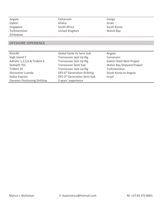 Angola Cameroon Congo
Gabon Ghana Israel
Singapore South Africa South Korea
Turkmenistan United Kingdom Walvis Bay
Zimbabwe
OFFSHORE EXPERIENCE
RIG140 Global Sante Fe Semi Sub Angola
High Island 7 Transocean Jack Up Rig Cameroon
Adriatic 1,2,5,6 & Trident 4 Transocean Jack Up Rig Gabon Stack Nest Project
Sedneth 701 Transocean Semi Sub Walvis Bay Shipyard Project
Trident 20 Transocean Jack Up Rig Turkmenistan
Discoverer Luanda DP2 6th
Generation Drillship South Korea to Angola
Sedco Express DP2 5th
Generation Semi-Sub Israel
Dynamic Positioning Drillship 2 years’ experience
Marius J. Nicholson E: baasmarius@hotmail.com M: +27 83 373 8001
 