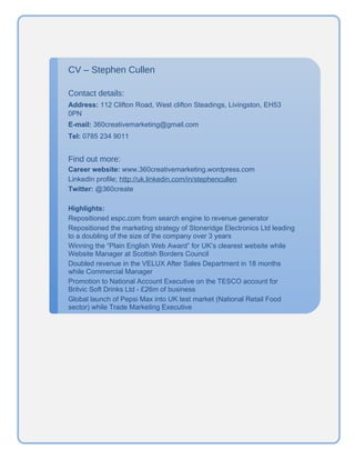 CV – Stephen Cullen

Contact details:
Address: 112 Clifton Road, West clifton Steadings, Livingston, EH53
0PN
E-mail: 360creativemarketing@gmail.com
Tel: 0785 234 9011


Find out more:
Career website: www.360creativemarketing.wordpress.com
LinkedIn profile: http://uk.linkedin.com/in/stephencullen
Twitter: @360create

Highlights:
Repositioned espc.com from search engine to revenue generator
Repositioned the marketing strategy of Stoneridge Electronics Ltd leading
to a doubling of the size of the company over 3 years
Winning the “Plain English Web Award” for UK’s clearest website while
Website Manager at Scottish Borders Council
Doubled revenue in the VELUX After Sales Department in 18 months
while Commercial Manager
Promotion to National Account Executive on the TESCO account for
Britvic Soft Drinks Ltd - £26m of business
Global launch of Pepsi Max into UK test market (National Retail Food
sector) while Trade Marketing Executive
 