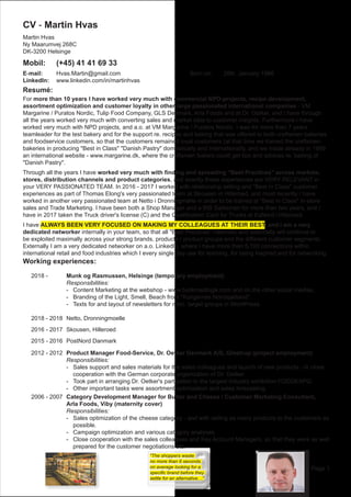 Page 1
CV - Martin Hvas
Martin Hvas
Ny Maarumvej 268C
DK-3200 Helsinge
Mobil:		 (+45) 41 41 69 33	 		
E-mail:		 Hvas.Martin@gmail.com 					 Born on:	 28th. January 1966
LinkedIn:	 www.linkedin.com/in/martinhvas			
Resumé:
For more than 10 years I have worked very much with commercial NPD-projects, recipe development,
assortment optimization and customer loyalty in other large passionated international companies - VM
Margarine / Puratos Nordic, Tulip Food Company, GLS Denmark, Arla Foods and at Dr. Oetker, and I have through
all the years worked very much with converting sales and market data to customer insights. Furthermore I have
worked very much with NPD projects, and a.o. at VM Margarine / Puratos Nordic I was for more than 7 years
teamleader for the test bakery and for the support re. recipes and baking that was offered to both craftsmen bakeries
and foodservice customers, so that the customers remained loyal customers (at that time we trained the craftsmen
bakeries in producing "Best in Class" "Danish Pastry" domestically and internationally, and we made already in 1999
an international website - www.margarine.dk, where the craftsmen bakers could get tips and advices re. baking of
"Danish Pastry".
Through all the years I have worked very much with finding and spreading "Best Practices" across markets,
stores, distribution channels and product categories, and exactly these experiences are VERY RELEVANT in
your VERY PASSIONATED TEAM. In 2016 - 2017 I worked with relationship selling and "Best in Class" customer
experiences as part of Thomas Elong's very passionated team at Skousen in Hilleroed, and most recently I have
worked in another very passionated team at Netto i Dronningmølle in order to be trained at "Best in Class" in-store
sales and Trade Marketing. I have been both a Shop Manager and a BtB Salesman for more than two years, and I
have in 2017 taken the Truck driver's license (C) and the Qualification Card for Trucks at EsNord i Hilleroed.
I have ALWAYS BEEN VERY FOCUSED ON MAKING MY COLLEAGUES AT THEIR BEST, and I am a very
dedicated networker internally in your team, so that all "Best Practices" internally and externally will continue to
be exploited maximally across your strong brands, products / product groups and the different customer segments.
Externally I am a very dedicated networker on a.o. LinkedIn, where I have more than 5,100 connections within
international retail and food industries which I every single day use for learning, for being inspired and for networking.
Working experiences:	
	 2018 - 		 Munk og Rasmussen, Helsinge (temporary employment)
						 Responsibilities:
						 -	 Content Marketing at the webshop - www.butikmedlogik.com and on the other social medias.
						 -	 Branding of the Light, Smell, Beach from "Kongernes Nordsjælland".
						 -	 Texts for and layout of newsletters for misc. target groups in WordPress.
	 2018 - 2018	 Netto, Dronningmoelle
	 2016 - 2017	 Skousen, Hilleroed
	 2015 - 2016 	PostNord Danmark
	 2012 - 2012	 Product Manager Food-Service, Dr. Oetker Denmark A/S, Glostrup (project employment)
						 Responsibilities:
						 -	 Sales support and sales materials for the sales colleagues and launch of new products - in close
							 cooperation with the German corporate organization of Dr. Oetker.
						 -	 Took part in arranging Dr. Oetker's partipation in the largest industry exhibition FOODEXPO.
						 -	 Other important tasks were assortment optimization and sales forecasting.
	 2006 - 2007	 Category Development Manager for Butter and Cheese / Customer Marketing Consultant,
						 Arla Foods, Viby (maternity cover)
						 Responsibilities:
						 -	 Sales optimization of the cheese category - and with selling as many products to the customers as 	
							possible.
						 -	 Campaign optimization and various category analyses.
						 -	 Close cooperation with the sales colleagues and Key Account Managers, so that they were as well
							 prepared for the customer negotiations etc.
"The shoppers waste
no more than 6 seconds
on average looking for a
specific brand before they
settle for an alternative…"
 