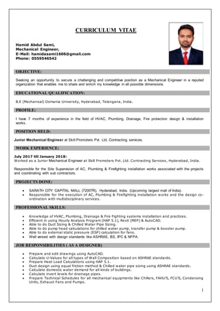 1
CURRICULUM VITAE
Hamid Abdul Sami,
Mechanical Engineer,
E-Mail: hamidasami1606@gmail.com
Phone: 0559546542
OBJECTIVE:
Seeking an opportunity to secure a challenging and competitive position as a Mechanical Engineer in a reputed
organization that enables me to share and enrich my knowledge in all possible dimensions.
EDUCATIONAL QUALIFICATION:
B.E (Mechanical) Osmania University, Hyderabad, Telangana, India.
PROFILE:
I have 7 months of experience in the field of HVAC, Plumbing, Drainage, Fire protection design & installation
works.
POSITION HELD:
Junior Mechanical Engineer at Skill Promoters Pvt. Ltd. Contracting services.
WORK EXPERIENCE:
July 2017 till January 2018:
Worked as a Junior Mechanical Engineer at Skill Promoters Pvt. Ltd. Contracting Services, Hyderabad, India.
Responsible for the Site Supervision of AC, Plumbing & Firefighting installation works associated with the projects
and coordinating with sub contractors.
PROJECTS DONE:
 SARATH CITY CAPITAL MALL (7200TR), Hyderabad, India. (Upcoming largest mall of India).
 Responsible for the execution of AC, Plumbing & Firefighting installation works and the design co-
ordination with multidisciplinary services.
PROFESSIONAL SKILLS:
 Knowledge of HVAC, Plumbing, Drainage & Fire Fighting systems installation and practices.
 Efficient in using Hourly Analysis Program (HAP 5.1), Revit (MEP) & AutoCAD.
 Able to do Duct Sizing & Chilled Water Pipe Sizing.
 Able to do pump head calculations for chilled water pump, transfer pump & booster pump.
 Able to do external static pressure (ESP) calculation for fans.
 Well versed with design standards like ASHRAE, BS, IPC & NFPA.
JOB RESPONSIBILITIES ( AS A DESIGNER)
 Prepare and edit drawings using AutoCAD.
 Calculate U-Values for all types of Wall Composition based on ASHRAE standards.
 Prepare Heat Load Calculations using HAP 5.1.
 Duct design using equal friction method & Chilled water pipe sizing using ASHRAE standards.
 Calculate domestic water demand for all kinds of buildings.
 Calculate invert levels for drainage pipes.
 Prepare Technical Schedules for all mechanical equipments like Chillers, FAHU’S, FCU’S, Condensing
Units, Exhaust Fans and Pumps.
 