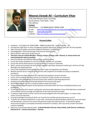 Meeran.Farook Ali – Curriculum Vitae
1/34, New Mosque street, Cove long,
Kanchi District, Tamil Nadu – India
PIN- 603112,
Contact
Hand Phone : - + 91 98848 60318 / 99406 31289
E-mail:- meeranfarookali@hotmail.com;meeranfarookali@gmail.com
Skype: - meeranfarookali786
LinkedIn: - https://in.linkedin.com/in/meeranfarookali
Personal Caliber
 Academics – B.A English Litt, DHM & MBA – NIBM Accredited IAO - Houston Varsity - USA.
 Carrying than eight years in senior management position balanced in all depts. and over all of two decades
 High command of spoken and written English & Proficient in training skills
 Knowledgeable in food and beverage, financial and marketing area
 Able to perform with results under pressure.
 Task force crew of Le Royal Meridien –Chennai, Asiana –Chennai, aloft –Chennai, in various levels and
commissioned the tasks successfully.
 Direct the efficient and effective F&B operation and the activities.
 Ensure that quality standards are met and staff cost expenses are controlled
 Ensure that service distinctiveness is practiced & Ensure revenue is maximized
 Select, oversee and evaluate the work of staff engaged in greeting, clearing and cashiering in all forms of Food,
Beverage and related operation.
 Ensure that established control procedures, liquors’ laws and regulations are followed
 Maintain positive lab our relations & Ensure that staff complaints are handled according to established
procedures.
 Ensure health and safety standards are understood and applied in all work activities
 Ensure risk of accidents, illness or injuries occurring from unsafe practices are minimized.
 Participate in the development of annual business plan related to operating departments.
 Analyze month-end reports and identify deviation from business plan goals
 Recommend options, correct or minimize adverse trends and impact.
 To oversee and direct all aspects of the operation at the Hotel within the limits of established policies and
procedures
 To lead and develop direct reports, setting clear and measurable objectives. Ensure that objectives are delivered
in line with the business strategy and objectives of the hotel and Exclusive Hotels.
 To optimise opportunities to drive revenues & exceed budgeted sales and profit targets. To create a sales
culture across the operation.
 Carrying knowledge of tracking of all On Line Travel Portal and GDS and extract business out of it.
 To deliver the standards expected of a 5-star hotel, monitoring and delivering Wow experiences across the Hotel
and developing a customer care culture that generate loyalty and repeat business. To exceed the agreed
measurement targets as principally monitored via Review Pro statistics, after-stay emails, written and verbal
customer feedback.
 Exposures in launching of deluxe hotels Le Royal Meridian-Chennai, Asiana Hotels, aloft Chennai, Confluence,
Chennai & ITC – Fortune Grand Select – Chennai.
 