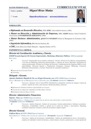 DATOS PERSONALES                                                                           CURRICULUM VITAE
  Nombre y apellidos:                 Miguel Rivas Matías

   E-mail:                           Miguel.RivasM@iese.net / mrivasm@telefonica.net




FORMACIÓN

• Diplomado en Desarrollo Directivo, PDD. IESE, Universidad de Navarra, (2005).
• Master en Dirección y Administración de Empresas, MBA. ESERP Business School Fundación
Universitaria, UNIVERSIDAD DE BARCELONA, (2004).
• Master Business Administration, QUEEN’S UNIVERSITY School of Management & Economics (UK),
(2005).
• Ingeniería Informática, IBM, Hewlett Packard y Bit.
• COU, Jesús María José (Padre Manyanet – Sagrada Familia), (1977).
EXPERIENCIA LABORAL
Director de Coordinación Académica y Tutoría.
ESERP Escuela Superior De Ciencias Empresariales, Marketing y Relaciones Públicas. (2005/actualidad).
EDUCACIÓN.
                      Funciones: Responsable de los estudios a Distancia - On-line. Director de los Másters correspondientes
                       a las áreas de Marketing, Relaciones Internacionales y Apertura de nuevos Mercados. Orientación de
                       carreras profesionales. Profesor en el Master de Dirección y Administración de Empresas (MBA), en las
                       especialidades: Dirección General y Planificación Estratégica, Finanzas, Marketing- Comercial,
                       Relaciones Internacionales y Turismo. Desarrollo de contenidos académicos.
   •Promoción de la Escuela Virtual.
   •E-Learning.

Delegado - Gerente.
Aparatos Sanitarios Magriñá & Cia, s.a. (Grupo Girosacme, s.a.) (2007-2008) (-Empresa Familiar-).
VENTA     Y   DISTRIBUCIÓN   DE   MATERIALES   PARA LA   C O N S T R U C C I Ó N . (18 empleados / facturación: 5 millones €).
                      Funciones: Almacén. Just in Time (DJIT). Distribución y transportes. Gestión de compras. Cartera de
                       clientes. Análisis de costes y desviaciones. Definición política comercial.
   •Implantación Telematel (software especializado en el sector).
   •Creación de los almacenes reguladores de Barcelona y Girona.
   •Distribución oficial de Roca y Grohe.
Director Administrativo Financiero.
Suprem – Inox, s.a. (2006) (-Empresa Familiar-).
SIDERO METALÚRGICA – FABRICACIÓN DE             PRODUCTOS DE MENAJE PARA HOSTELERÍA Y RESTAURACIÓN.
(30 empleados / facturación: 10 millones €).
                      Funciones: Análisis financiero. Análisis de inversiones. Gestión administrativa. Informes económicos
                       financieros. Contabilidad. Análisis y gestión de la cartera de clientes y proveedores. Reporting
                       económico financiero. Gestión y control de inventarios. Import–Export.

Director General.
Gráficas Beyco, s.l. (2005-2006) (-Empresa Familiar-).
ARTES GRÁFICAS – FABRICACIÓN           ENVASES DE CARTONCILLO.         (100 empleados / facturación: 12 millones €).
                      Funciones: Análisis de inversiones y rentabilidades. Análisis de rentabilidad de activos. Inversiones y
                       estudios de viabilidad. Control de Gestión y control interno. Gestión, optimización y control global del
 