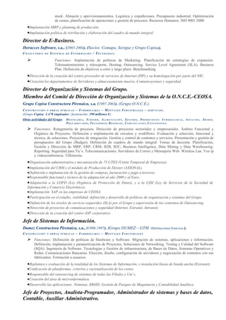 stock. Almacén y aprovisionamientos. Logística y expediciones. Presupuesto industrial. Optimización
                               de costes, planificación de operaciones y gestión de procesos. Recursos Humanos. ISO 9001:2000.
    •Implantación MRP y planning de producción.
    •Implantación política de retribución y elaboración del cuadro de mando integral.
Director de E-Business.
Iberacces Software, s.a., (2003-2004). (Socios: Comapa, Sorigue y Grupo Copisa).
CONSULTORÍA          DE    SISTEMAS       DE   INFORMACIÓN / TECNOLOGÍA.

                              Funciones: Implantación de políticas de Marketing. Planificación de estrategias de expansión.
                               Telemantenimiento y telesoporte, Hosting, Outsourcing. Service Level Agreement (SLA). Business
                               Plan. Definición de objetivos a corto y largo plazo. Benchmarking.
    •Dirección de la creación del centro proveedor de servicios de Internet (ISP) y su homologación por parte del NIC.
    •Creación los departamentos de Servidores y almacenamiento masivo, Comunicaciones y seguridad.
Director de Organización y Sistemas del Grupo.
Miembro del Comité de Dirección de Organización y Sistemas de la O.N.C.E.-CEOSA.
Grupo Copisa Constructora Pirenaica, s.a. (1997-2003). (Grupo O.N.C.E.).
CONSTRUCCIÓN Y OBRAS PÚBLICAS – INMOBILIARIA – MONTAJES INDUSTRIALES –                                                      SERVICIOS      .
(Grupo Copisa: 1.478 empleados / facturación: 390 millones €).
Otras actividades del Grupo: H O S T E L E R Í A , T U R I S M O , A L I M E N T A C I Ó N , S E G U R O S , P R O M O C I O N E S I N M O B I L I A R I A S , A S F A L T O S , Á R I D O S ,
                                           PREFABRICADOS, TRANSPORTE, RESIDUOS, COMUNICACIÓN, CONCESIONES.

     Funciones: Reingeniería de procesos. Dirección de proyectos sectoriales y empresariales. Ámbito Funcional y
           Orgánico de Proyectos. Definición e implantación de circuitos y workflows. Evaluación y selección, funcional y
           técnica, de soluciones. Proyectos de integración. Gestión y control de contratos y servicios. Presentación y gestión de
           presupuestos del Grupo (Budget). Definición de cuadros de mando integral. Tomas de decisión. Planificación,
           Gestión y Dirección de MRP, ERP, CRM, B2B, B2C, Business Intelligence, Data Mining y Data Warehousing.
           Reporting. Seguridad para Tic’s. Telecomunicaciones. Servidores de Correo y Mensajería Web. Wireless Lan. Voz ip
           y videoconferencia. Tiflotecnia.
    •Organización administrativa y mecanización de 73 UTES (Unión Temporal de Empresas).
    •Implantación del CRM y el módulo de Producción de Deister (AXIONAL).
    •Definición e implantación de la gestión de compras, facturación y pago a terceros.
    •Responsable funcional y técnico de la adaptación al año 2000 y al Euro.
    •Adaptación a la LOPD (Ley Orgánica de Protección de Datos), y a la LSSI (Ley de Servicios de la Sociedad de
    Información y Comercio Electrónico).
    •Implantación SAP en las empresas de CEOSA.
    •Participación en el estudio, viabilidad, definición y desarrollo de políticas de organización y sistemas del Grupo.
    •Definición de los niveles de servicio requeridos (SLA) por el Grupo y supervisión de los contratos de Outsourcing.
    •Dirección de proyectos de comunicaciones y seguridad (Internet, Extranet, Intranet).
    •Dirección de la creación del centro ASP corporativo.
Jefe de Sistemas de Información.
Dumez Constructora Pirenaica, s.a., (1986-1997). (Grupo DUMEZ – GTM -Multinacional francesa-).
CONSTRUCCIÓN            Y OBRAS PÚBLICAS            – INMOBILIARIA – MONTAJES INDUSTRIALES
     Funciones: Definición de políticas de Hardware y Software. Migración de sistemas, aplicaciones e información.
           Definición, implantación y parametrización de Proyectos. Soluciones de Networking. Testing y Calidad del Software
           (SQA). Ingeniería de Software. Tecnologías y Gestión de infraestructura, de Bases de Datos, Sistemas Operativos y
           Redes. Comunicaciones Bancarias. Elección, diseño, configuración de servidores y negociación de contratos con sus
           fabricantes. Formación a usuarios.
    •Replanteo y evaluación de la totalidad de los Sistemas de Información, e instalación líneas de banda ancha (Extranet).
    •Unificación de plataformas, criterios y racionalización de los costes.
    •Responsable del outsourcing de sistemas de todas las Filiales y Ute´s.
    •Creación del área de microinformática.
    •Desarrollo las aplicaciones: Nóminas, RRHH, Gestión de Parques de Maquinaria y Contabilidad Analítica.
Jefe de Proyectos, Analista-Programador, Administrador de sistemas y bases de datos,
Contable, Auxiliar Administrativo.
 