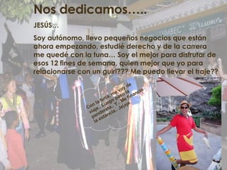 Nos dedicamos….. JESÚS… Soy autónomo, llevo pequeños negocios que están ahora empezando, estudié derecho y de la carrera me quedé con la tuna… Soy el mejor para disfrutar de esos 12 fines de semana, quien mejor que yo para relacionarse con un guiri??? Me puedo llevar el traje?? Con la tuna, me voy de viaje.. Luego paso la pandereta.. Y.. Me financio la estancia.. Jejeje. 