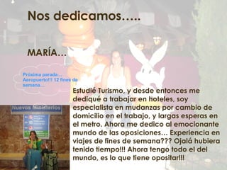 Nos dedicamos….. MARÍA… Estudié Turismo, y desde entonces me dediqué a trabajar en hoteles, soy especialista en mudanzas por cambio de domicilio en el trabajo, y largas esperas en el metro. Ahora me dedico al emocionante mundo de las oposiciones… Experiencia en viajes de fines de semana??? Ojalá hubiera tenido tiempo!!! Ahora tengo todo el del mundo, es lo que tiene opositar!!! Próxima parada… Aeropuerto!!! 12 fines de semana… 