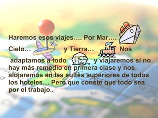 Haremos esos viajes…. Por Mar….  Cielo…  y Tierra…  Nos adaptamos a todo  y viajaremos si no hay más remedio en primera clase y nos alojaremos en las suites superiores de todos los hoteles… Pero que conste que todo sea por el trabajo.. 