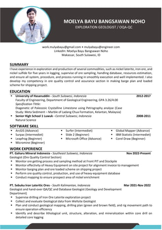MOELYA BAYU BANGSAWAN NOHO
EXPLORATION GEOLOGIST / OQA-QC
work.mulyabayu@gmail.com • mulyabayu@engineer.com
LinkedIn: Moelya Bayu Bangsawan Noho
Makassar, South Sulawesi, ID
SUMMARY
I have experience in exploration and production of several commodities, such as nickel laterite, iron ore, and
nickel sulfide for five years in logging, supervise of ore sampling, handling database, resources estimation,
and ensure all system, procedure, and process running in smoothly execution and well implemented. I also
develop my competency in ore quality control and assurance section in making barge plan and loaded
scheme for shipping project.
EDUCATION
▪ University of Hasanuddin - South Sulawesi, Indonesia
Faculty of Engineering, Department of Geological Engineering, GPA 3.26/4.00
Spesification Tittle:
Diagenetic of Paleozoic Crystalline Limestone using Petrography analyse (Case
Study: Meta Sediment – Marble of Ladang Chua Formation, Kelantan, Malaysia)
▪ Senior High School 1 Luwuk - Central Sulawesi, Indonesia
Natural Science
2012-2017
2008-2011
SOFTWARE SKILL
▪ ArcGIS (Advance)
▪ Surpac (Intermediet)
▪ Leapfrog (Beginner)
▪ Micromine (Beginner)
▪ Surfer (Intermediet)
▪ Slide 2 (Beginner)
▪ Microsoft Office (Advance)
▪ Global Mapper (Advance)
▪ IBM Statistic (Intermediet)
▪ Corel Draw (Beginner)
WORK EXPERIENCE
PT. Gaharu Mineral Indonesia - Southeast Sulawesi, Indonesia
Geologist (Ore Quality Control Section)
Nov 2022-Present
▪ Monitor ore getting process and sampling method at Front PIT and Stockpile
▪ Monitor effectivity of Heavy Equipment on site project for alignment invoice to management
▪ Monitor barging plan and ore loaded scheme on shipping project
▪ Perform ore quality control, production, and use of heavy equipment database
▪ Conduct mapping to ensure prospect area of nickel enrichment
PT. Sebuku Iron Lateritic Ores - South Kalimantan, Indonesia
Geologist and hand-over QA/QC and Database Geologist (Geology and Development
Department)
Mar 2021-Nov 2022
▪ Supervise drilling of Iron Ore Laterite exploration project
▪ Collect and evaluate Geological data from Wellsite Geologist
▪ Plan and conduct geological mapping, drilling plan (green and brown field), and rig movement path to
ensure operation efficiency
▪ Identify and describe lithological unit, structure, alteration, and mineralization within core drill on
detailed core logging
 