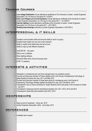 Training Courses
o Low voltage Distribution Couse attendance certificate at The University of Jordan / Jordan Engineers
Association, for (15) Hours in the period 4/1-1/2/2014
o Extra Low Voltage (Low Current Systems) Course attendance certificate at the University of Jordan /
Jordan Engineers Association, for (15) Hours in the period 30/11 – 21/12/2013
o Internal Lighting Course attendance certificate at the University of Jordan / Jordan Engineers
Association, for (15) Hours in the period 9/11 – 23/11/2013.
o Reading shop drawings workshop at Jordan Engineers Association in 28/12/2013
INTERPERSONAL & IT SKILLS
o Excellent communication skills and have the ability to work in a group
o Excellent team leader and can work under pressure.
o Ability to rapidly build relationship and set up trust.
o Ability to cope up with different situations.
o AutoCAD 2D – very good.
o DIALux evo 3 software.
o Relux lighting software.
o Microsoft Office Word, Excel and power point.
o ETAP 7.5 software.
INTERESTS & ACTIVITIES
o Interested in volunteering work and have arranged many non-academic events.
o Founder and Executive member of Forsan Albalqa Club in the Faculty of Engineering Technology Al-
Balqa Applied University from sep. 2011 until May 2013.
o Founder and Executive member of Hayat team group for volunteering work in the Faculty of
Engineering Technology Al-Balqa Applied University from sep. 2012 until March. 2014
o Volunteered in Eye on future workshop for Tawjihi Students which took place in the University of Jordan
– July 2011.
o Volunteered in Samsung Amman international marathon Oct. 2011, 2012, 2013 and 2014
o Volunteered in Dead Sea ultra-marathon April 2013, 2014
MEMPERSHIPS
o Saudi council of engineers – Since Jan. 2015
o Jordan Engineers Association (JEA) - since Sept. 2013
REFERENCES
o Available Upon request
 