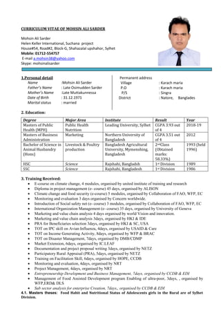 CURRICULUM VITAE OF MOHSIN ALI SARDER
Mohsin Ali Sarder
Helen Keller International, Suchana project
House#54, Road#2, Block-G, Shahazalal upshahor, Sylhet
Mobile: 01712-554757
E-mail a.mohsin38@yahoo.com
Skype: mohsinalisarder
1.Personal detail
Name :Mohsin Ali Sarder
Father’s Name : Late Osimudden Sarder
Mother’s Name :Late Muttakunnessa
Date of Birth : 31.12.1971
Marital status : married
Permanent address
Village : Karach maria
P.O : Karach maria
P/S : Singra
District : Natore, Banglades
2. Education:
Degree Major Area Institute Result Year
Masters of Public
Health (MPH)
Public Health
Nutrition
Leading University, Sylhet CGPA 3.93 out
of 4
2018-19
Masters of Business
Administration
Marketing Northern University of
Bangladesh
CGPA 3.51 out
of 4
2012
Bachelor of Science in
Animal Husbandry
(Hons)
Livestock & Poultry
production
Bangladesh Agricultural
University, Mymenshing,
Bangladesh
2ndClass
(Obtained
marks:
58.33%)
1993 (held
1996)
HSC Science Rajshahi, Bangladsh 1st Division 1989
SSC Science Rajshahi, Bangladesh 1st Division 1986
3. Training Received:
 E-course on climate change, 4 modules, organised by united institute of training and research
 Diploma in project management (e- course) 45 days, organised by ALISON
 Climate change and food security (e-course) 5 modules, organised by Collaboration of FAO, WFP, EC
 Monitoring and evaluation 3 days organised by Concern worldwide.
 Introduction of Social safety net (e- course) 3 modules, organised by Collaboration of FAO, WFP, EC
 International Organization Management (e- course) 35 days, organised by University of Geneva
 Marketing and value chain analysis 4 days organised by world Vision and innovation.
 Marketing and value chain analysis 3days, organised by HKI & IDE
 PRA for Beneficiaries selection 3days, organised by HKI & SC, USA
 TOT on IPC skill on Avian Influenza, 4days, organised by USAID & Care
 TOT on Income Generating Activity, 8days, organised by WFP & BRAC
 TOT on Disaster Management, 7days, organised by DMB/CDMP
 Market Extension, 6days, organised by IC.LEAF
 Documentation and project proposal writing 3days, organised by NETZ
 Participatory Rural Appraisal (PRA), 5days, organised by NETZ
 Training on Facilitation Skill, 6days, organised by HOPE, CCDB
 Monitoring and evaluation, 4days, organised by NRT
 Project Management, 4days, organised by NRT
 Entrepreneurship Development and Business Management, 7days, organised by CCDB & EDI
 Management of Food Assisted Development program Enabling of ultra-poor, 3days, , organised by
WFP,ERD& DLS
 Sub sector analysis for enterprise Creation, 7days,, organised by CCDB & EDI
4.1. Masters theses: Food Habit and Nutritional Status of Adolescents girls in the Rural are of Sylhet
Division.
 