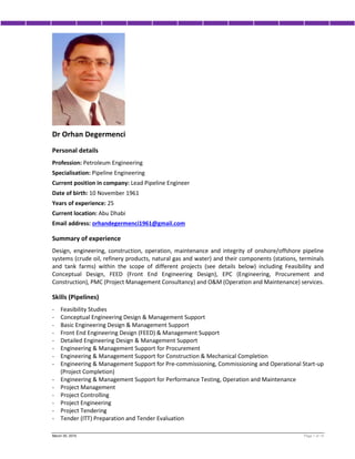 March 30, 2016 Page 1 of 14
Dr Orhan Degermenci
Personal details
Profession: Petroleum Engineering
Specialisation: Pipeline Engineering
Current position in company: Lead Pipeline Engineer
Date of birth: 10 November 1961
Years of experience: 25
Current location: Abu Dhabi
Email address: orhandegermenci1961@gmail.com
Summary of experience
Design, engineering, construction, operation, maintenance and integrity of onshore/offshore pipeline
systems (crude oil, refinery products, natural gas and water) and their components (stations, terminals
and tank farms) within the scope of different projects (see details below) including Feasibility and
Conceptual Design, FEED (Front End Engineering Design), EPC (Engineering, Procurement and
Construction), PMC (Project Management Consultancy) and O&M (Operation and Maintenance) services.
Skills (Pipelines)
- Feasibility Studies
- Conceptual Engineering Design & Management Support
- Basic Engineering Design & Management Support
- Front End Engineering Design (FEED) & Management Support
- Detailed Engineering Design & Management Support
- Engineering & Management Support for Procurement
- Engineering & Management Support for Construction & Mechanical Completion
- Engineering & Management Support for Pre-commissioning, Commissioning and Operational Start-up
(Project Completion)
- Engineering & Management Support for Performance Testing, Operation and Maintenance
- Project Management
- Project Controlling
- Project Engineering
- Project Tendering
- Tender (ITT) Preparation and Tender Evaluation
 
