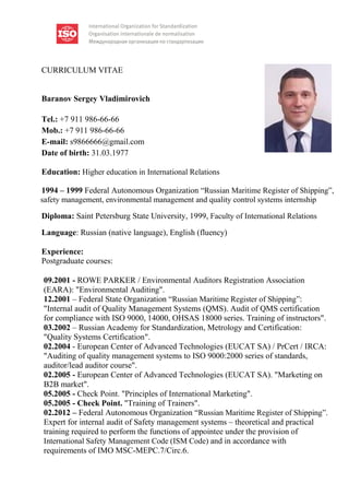 CURRICULUM VITAE
Baranov Sergey Vladimirovich
Tel.: +7 911 986-66-66
Mob.: +7 911 986-66-66
E-mail: s9866666@gmail.com
Date of birth: 31.03.1977
Education: Higher education in International Relations
1994 – 1999 Federal Autonomous Organization “Russian Maritime Register of Shipping”,
safety management, environmental management and quality control systems internship
Diploma: Saint Petersburg State University, 1999, Faculty of International Relations
Language: Russian (native language), English (fluency)
Experience:
Postgraduate courses:
09.2001 - ROWE PARKER / Environmental Auditors Registration Association
(EARA): "Environmental Auditing".
12.2001 – Federal State Organization “Russian Maritime Register of Shipping”:
"Internal audit of Quality Management Systems (QMS). Audit of QMS certification
for compliance with ISO 9000, 14000, OHSAS 18000 series. Training of instructors".
03.2002 – Russian Academy for Standardization, Metrology and Certification:
"Quality Systems Certification".
02.2004 - European Center of Advanced Technologies (EUCAT SA) / PrCert / IRCA:
"Auditing of quality management systems to ISO 9000:2000 series of standards,
auditor/lead auditor course".
02.2005 - European Center of Advanced Technologies (EUCAT SA). "Marketing on
B2B market".
05.2005 - Check Point. "Principles of International Marketing".
05.2005 - Check Point. "Training of Trainers".
02.2012 – Federal Autonomous Organization “Russian Maritime Register of Shipping”.
Expert for internal audit of Safety management systems – theoretical and practical
training required to perform the functions of appointee under the provision of
International Safety Management Code (ISM Code) and in accordance with
requirements of IMO MSC-MEPC.7/Circ.6.
 