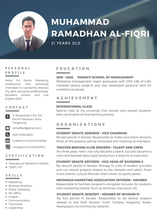 Hello! I'm Rama. Marketing
professional that extremely
motivated to constantly develop
my skills and grow professionally.
Excellent written and oral
English skills.
P E R S O N A L
P R O F I L E
2016 - 2020 TRISAKTI SCHOOL OF MANAGEMENT
Marketing management major graduated with GPA 3.66 of 4.00.
Handled various projects and also developed personal skills for
workforce purposes.
E D U C A T I O N
Marketing
Business Analytics
Public Speaking
Ms. Office
English
Communication
Teamwork
Leadership
S K I L L S
MUHAMMAD
RAMADHAN AL-FIQRI
21 YEARS OLD
Jl. Pangrango II No. 104
Perum Karawaci, Kota
Tangerang
ramalfiqri@gmail.com
0857-8156-6320
C O N T A C T
LinkedIn.com/in/ramalfiqri
instagram.com/ramalfiqri
O R G A N I Z A T I O N S
STUDENT SENATE 2018/2019 - VICE CHAIRMAN
My last period in Senate. Responsible to make sure entire divisions
finish all the projects well by motivated and inspiring all members.
STUDENT SENATE 2017/2018 - VICE HEAD OF DIVISIONS II
My second period in Senate. Manage 12 units of student activities
and run several projects related to the interests and talent. From
music events, cultural festivals, talent show, to sports weeks.
INDONESIA MARKETING ASSOCIATION 2017/2018 - MEMBER
Responsible to facilitate programs alongside lecturers for students
with marketing interest. Such as seminars, discussion, etc.
STUDENT SENATE 2016/2017 - MEMBER OF DIVISION IV
My first period in Senate. Responsible to do several projects
related to the RnD Division. From Campus Magazine, Radio,
Newspapers, to community research.
C E R T I F I C A T I O N
THEATER BINTANG CLUB 2016/2019 - TALENT AND CREW
For three years, here I not only became a talent, but also became a
crew and learned about post-production a show to its execution.
A C H I E V E M E N T
INTERNATIONAL CLASS
Special class at my university that consist only several students
who use English on the learning process.
Operational Marketer in Brand
TOEFL ITP
 