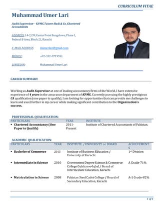 CURRICULUM VITAE
1 of 3
Muhammad Umer Lari
AuditSupervisor – KPMGTaseer Hadi & Co,Chartered
Accountants
ADDRESS: L4-2/39,CenterPointBungalows,Phase1,
Federal B Area, Block21,Karachi
E-MAILADDRESS: mumerlari@gmail.com;
MOBILE: +92-332-3719551
LINKEDIN: Muhammad Umer Lari
CAREER SUMMARY
Working as Audit Supervisor at one of leading accountancy firms of the World, I have extensive
experience of 4 years in the assurance department of KPMG. Currently pursuing the highly prestigious
CA qualification (one paper to qualify), I am looking for opportunities that can provide me challenges to
learn and excel further in my career while making significant contribution to the Organization’s
success.
PROFESSIONAL QUALIFICATION:
PARTICULARS YEAR INSTITUTE
 Chartered Accountancy (One
Paper to Qualify)
2011-
Present
Institute of Chartered Accountants of Pakistan.
ACADEMIC QUALIFICATION:
PARTICULARS YEAR INSTITUTE / UNIVERSITY or BOARD ACHIEVEMENT
S
 Bachelor of Commerce 2013 Institute of Business Education /
University of Karachi
1st Division
 Intermediate in Science
 Matriculation in Science
2010
2008
Government Degree Science & Commerce
College Gulshan-e-Iqbal / Board of
Intermediate Education, Karachi
Pakistan Steel Cadet College / Board of
Secondary Education, Karachi
A Grade-71%
A-1 Grade-82%
 