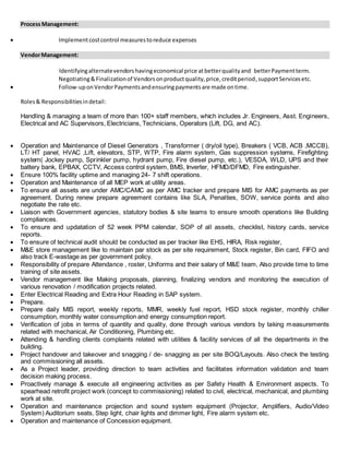 ProcessManagement:
? Implementcostcontrol measurestoreduce expenses
VendorManagement:
Identifyingalternatevendorshavingeconomical price atbetterqualityand betterPaymentterm.
Negotiating&Finalizationof Vendorsonproductquality,price,creditperiod,supportServicesetc.
? Follow-uponVendorPaymentsandensuringpaymentsare made ontime.
Roles& Responsibilitiesindetail:
Handling & managing a team of more than 100+ staff members, which includes Jr. Engineers, Asst. Engineers,
Electrical and AC Supervisors, Electricians, Technicians, Operators (Lift, DG, and AC).
? Operation and Maintenance of Diesel Generators , Transformer ( dry/oil type), Breakers ( VCB, ACB ,MCCB),
LT/ HT panel, HVAC ,Lift, elevators, STP, WTP, Fire alarm system, Gas suppression systems, Firefighting
system( Jockey pump, Sprinkler pump, hydrant pump, Fire diesel pump, etc.), VESDA, WLD, UPS and their
battery bank, EPBAX, CCTV, Access control system, BMS, Inverter, HFMD/DFMD, Fire extinguisher.
? Ensure 100% facility uptime and managing 24- 7 shift operations.
? Operation and Maintenance of all MEP work at utility areas.
? To ensure all assets are under AMC/CAMC as per AMC tracker and prepare MIS for AMC payments as per
agreement. During renew prepare agreement contains like SLA, Penalties, SOW, service points and also
negotiate the rate etc.
? Liaison with Government agencies, statutory bodies & site teams to ensure smooth operations like Building
compliances.
? To ensure and updatation of 52 week PPM calendar, SOP of all assets, checklist, history cards, service
reports.
? To ensure of technical audit should be conducted as per tracker like EHS, HIRA, Risk register,
? M&E store management like to maintain par stock as per site requirement, Stock register, Bin card, FIFO and
also track E-wastage as per government policy.
? Responsibility of prepare Attendance , roster, Uniforms and their salary of M&E team, Also provide time to time
training of site assets.
? Vendor management like Making proposals, planning, finalizing vendors and monitoring the execution of
various renovation / modification projects related.
? Enter Electrical Reading and Extra Hour Reading in SAP system.
? Prepare.
? Prepare daily MIS report, weekly reports, MMR, weekly fuel report, HSD stock register, monthly chiller
consumption, monthly water consumption and energy consumption report.
? Verification of jobs in terms of quantity and quality, done through various vendors by taking measurements
related with mechanical, Air Conditioning, Plumbing etc.
? Attending & handling clients complaints related with utilities & facility services of all the departments in the
building.
? Project handover and takeover and snagging / de- snagging as per site BOQ/Layouts. Also check the testing
and commissioning all assets.
? As a Project leader, providing direction to team activities and facilitates information validation and team
decision making process.
? Proactively manage & execute all engineering activities as per Safety Health & Environment aspects. To
spearhead retrofit project work (concept to commissioning) related to civil, electrical, mechanical, and plumbing
work at site.
? Operation and maintenance projection and sound system equipment (Projector, Amplifiers, Audio/Video
System) Auditorium seats, Step light, chair lights and dimmer light, Fire alarm system etc.
? Operation and maintenance of Concession equipment.
 