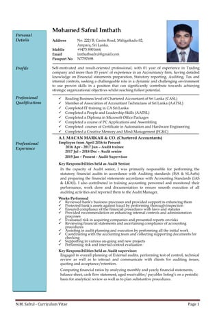 N.M. Safrul - Curriculum Vitae Page 1
Personal
Details
Profile
Professional
Qualifications
Professional
Experience
Mohamed Safrul Imthath
Address No. 222/B, Casim Road, Maligaikadu 02,
Ampara, Sri Lanka.
Mobile +9475 8901664
Email imthathsafrul@gmail.com
Passport No N7797698
Self-motivated and result-oriented professional, with 01 year of experience in Trading
company and more than 03 years’ of experience in an Accountancy firm, having detailed
knowledge on Financial statements preparation, Statutory reporting, Auditing, Tax and
internal controls, seeking a challengeable role in a dynamic and challenging environment
to use proven skills in a position that can significantly contribute towards achieving
strategic organizational objectives whilst reaching fullest potential.
✓ Reading Business level of Chartered Accountant of Sri Lanka (CASL)
✓ Member of Association of Accountant Technicians of Sri Lanka (AATSL)
✓ Completed IT training in CA Sri Lanka
✓ Completed a People and Leadership Skills (AATSL)
✓ Completed a Diploma in Microsoft Office Packages
✓ Completed a course of PC Applications and Assembling
✓ Completed courses of Certificate in Automation and Hardware Engineering
✓ Completed a Creative Memory and Mind Management (FGKC)
A.I. MACAN MARKAR & CO. (Chartered Accountants)
Employee from April 2016 to Present
2016 Apr - 2017 Jun – Audit trainee
2017 Jul – 2018 Dec – Audit senior
2019 Jan – Present - Audit Supervisor
Key Responsibilities held as Audit Senior:
In the capacity of Audit senior, I was primarily responsible for performing the
statutory financial audits in accordance with Auditing standards (ISA & SLAuSs)
and preparing the financial statements accordance with Accounting Standards (IAS
& LKAS). I also contributed in training accounting personnel and monitored their
performance, work done and documentation to ensure smooth execution of all
auditing activities and reported them to the Audit Manager.
Works Performed
✓ Reviewed bank's business processes and provided support in enhancing them
✓ Protected bank's assets against fraud by performing thorough inspection
✓ Ensured compliance of the financial procedures with laws and statutes
✓ Provided recommendation on enhancing internal controls and administration
processes
✓ Evaluated risk in acquiring companies and presented reports on risks
✓ Reviewing financial statements and ascertaining compliance of accounting
procedures
✓ Assisting in audit planning and execution by performing all the initial work
✓ Coordinating with the accounting team and collecting supporting documents for
checking
✓ Supporting in various on-going and new projects
✓ Performing risk and internal control evaluation
.
Key Responsibilities held as Audit supervisor:
Engaged in overall planning of External audits, performing test of control, technical
review as well as to interact and communicate with clients for auditing issues,
quoting and acceptance/retention.
Computing financial ratios by analyzing monthly and yearly financial statements,
balance sheet, cash flow statement, aged receivables/ payables listing’s on a periodic
basis for analytical review as well as to plan substantive procedures.
 