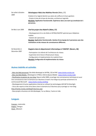 De Juillet à Octobre      Développeur Web chez Mathieu Perrein (Metz, 57)
2009
                          Création d’un logiciel destiné aux salons de coiffure et à leurs gestions
                          - Etude et choix de la base de données, architecture logicielle
                          Résultats: Application fonctionnelle. Expérience dans une start-up constituée de 5
                          personnes.



De Mai à Juin 2009        Chef de projet chez My4nTv (Metz, 57)
                          - Développement d’un site Web en XHTML/CSS/PHP optimisé pour téléphone
                          mobiles
                          - Gestion de 5 personnes
                          Résultat: Application fonctionnelle. Gestion d’une équipe de 5 personnes avec des
                          motivations et des niveaux de connaissances différents.



De Novembre à             Stagiaire dans le département informatique à l’ANIFOP (Nevers, 58)
Décembre 2007
                          - Participation à la refonte de l'architecture du réseau
                          - Supervision de la future infrastructure réseau
                          - Configuration et implémentation du matériel Cisco
                          Résultat: Configuration & Implémentation du réseau




Autres intérêts et activités

- Mon site Web personnel: Site Web développé en XHTML, CSS et PHP: www.charles-nicolas.net
- Mon site Web Mobile : Développé en HTML5, CSS3 et jQuery Mobile : www.charles-nicolas.mobi
- Planification et gestion de mon blog: Depuis Juillet 2009, je partage mes connaissances techniques et aussi
mes connaissances dans le domaine du E-Business à travers mon blog et je participe activement à la
communauté Microsoft : www.charles-nicolas.net/blog
- Développement d’autres applications Internet en utilisant les technologies ASP.NET & Silverlight.
- J’écris des reports et des livres blancs dans le domaine du E-Business que je partage sur mon blog:
http://charles-nicolas.net/blog/E-Business.aspx
- Deux projets e-business ont été développé, l’un au Maroc, l’autre en Inde.




Langues

Français : maternelle
Anglais : bilingue
Hindi : débutant
 