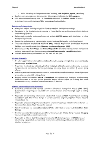 Résumé Nishant Kulkarni
Page 2 of 10
o White box testing including different levels of testing ,Unit, Integration, System, UAT testing.
 Excellent process management & improvement skills using methodologies like LEAN, six sigma.
 Lead the team of different sizes from 3 to 25members and worked on complete lifecycle of various
projects and have good knowledge of SDLC processes and methodologies.
Business Analyst experience:
 Participated in Sprint planning, Daily Scrum Stand up and Sprint Retrospective meetings.
 Participated in the development and grooming of Project Backlog stories (Requirements) with business
and technology partners.
 Gather requirements for business definition and facilitate JAD/JAR sessions with stakeholders to refine
functional requirements.
 Support the product owner in maintaining the product backlog and scheduling next release (sprint).
 Prepared Functional Requirement Document (FRD), Software Requirement Specification Document
(SRS)and participated in preparation of Business Requirement Document (BRD).
 Extensively used Top Team Analyst and Rational Requisite Pro for end to end Requirement management
including understanding and documenting complex workflows, preparing Traceability Matrix etc.
 Proficient with translating requirements into test plans and test cases.
Pre-Sales experience:
 Pre-sales Support to International/ Domestic Sales Teams, Developing winning techno-commercial bids by
participating in RFPs/ RFQs/RFIs .
 Preparation of detailed cost estimation, involved in strategic pricing for customers depending on various
components and complexities. Working out strategy for pricing based on solution & services being
offered.
 Interacting with International/ Domestic clients to understand Business functionality & delivering business
presentations to potential & existing clients.
 Mapping business requirements (As-Is & To-Be Analysis) and coordinating in developing & implementing
processes/systems in line with pre-set guidelines. Helping Technical team for finalizing WBS (Work
Breakdown Structure) & technical solution to be offered to the client.
Software Development/Support experience:
 Successfully coordinated and executed Manhattan’s Warehouse Management Product (WMS v2007)
Customization – Integrating new acquired Jewelry business functions for warehousing & supply to existing
system
 Responsible for coordinating enhancement activity which involves LAWSON Version Upgrade and being
moved to IFS path. This involves changes in Lawson customized programs, important Finance files and
related objects etc.
 Responsible for coordinating enhancement activity which involves change in File Transfer mechanism i.e.
Conversion from SNA to TCP/IP files transfer protocol.
 Actively coordinated and executed Innovation and Value adds initiatives which resulted into Client Dollar
Saving’s.
 Provided technical and investigative support for functional users on, defects, change requests, debugging
issues, testing and adhoc report requirements.
 Responsible to utilize in-depth knowledge of functional and Technical experience in AS400 iSeries and
other leading-edge products and technology in conjunction with industry and business skills to deliver
solutions to customer.
 