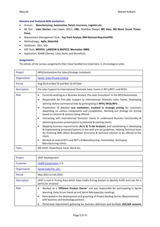 Résumé Nishant Kulkarni
Page 3 of 10
Domains and Technical Skills worked on:
 Domain : Manufacturing, Automotive, Retail, Insurance, Logistics etc.
 BA Tool : User Stories, Use Cases, SDLC, UML, Workflow Design, MS Visio, MS Word, Excel, Power
Point.
 Requirement Management Tools : Top Team Analyst, IBM Rational RequisitePRO.
 Methodology : Agile, Waterfall.
 Databases: Db2 , SQL.
 ERP Tools: MOVEX, LAWSON & MAPICS, Manhattan WMS.
 Application: AS400 (iSeries), Lotus Notes and SharePoint.
Assignments:
The details of the various assignments that I have handled are listed here, in chronological order.
Project MFG/Automotive Pre-Sales (Strategic Initiatives)
Organization Syntel India Private Limited,
Period Aug 2014 to Nov’14 and Mar’16 till Date
Description Pre-sales Support to International/ Domestic Sales Teams in RFI’s/RFP’s and RFQ’s
Role  Currently working as a ‘Business Analyst, Pre-sales Consultant’ in the MFG/Automotive.
 Responsible for Pre-sales Support to International/ Domestic Sales Teams, Developing
winning techno-commercial bids by participating in RFPs/ RFQs/RFIs .
 Preparation of detailed cost estimation, involved in strategic pricing for customers
depending on various components and complexities. Working out strategy for pricing
based on solution & services being offered.
 Interacting with International/ Domestic clients to understand Business functionality &
delivering business presentations to potential & existing clients.
 Mapping business requirements (As-Is & To-Be Analysis) and coordinating in developing
& implementing processes/systems in line with pre-set guidelines. Helping Technical team
for finalizing WBS (Work Breakdown Structure) & technical solution to be offered to the
client.
 Worked on several RFI’s and RFP’s of Manufacturing , Automotive, Aerospace
Manufacturing clients.
Tools MS-VISIO, PowerPoint, Excel, Word etc.
Project ePAT Development
Customer FedEX Corporation, U.S.
Organization Syntel India Pvt. Ltd.,
Period May-2015 to Feb-2016
Description ePAT is tool in Pricing Area which helps FedEx Pricing Analyst to identify Profit and Loss for a
particular proposal.
Role  Worked as a ‘Offshore Product Owner’ and was responsible for participating in Sprint
planning, Daily Scrum Stand up and Sprint Retrospective meetings.
 Participated in the development and grooming of Project Backlog stories (Requirements)
with business and technology partners.
 Performed requirement gathering for business definition and facilitate JAD/JAR sessions
 