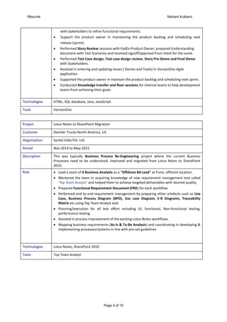 Résumé Nishant Kulkarni
Page 4 of 10
with stakeholders to refine functional requirements.
 Support the product owner in maintaining the product backlog and scheduling next
release (sprint).
 Performed Story Review sessions with FedEx Product Owner, prepared Understanding
document with Test Scenarios and received signoff/approval from client for the same.
 Performed Test Case design, Test case design review. Story Pre-Demo and Final Demo
with Stakeholders.
 Assisted in entering and updating Issues ( Stories and Tasks) in VersionOne Agile
application.
 Supported the product owner in maintain the product backlog and scheduling next sprint.
 Conducted Knowledge transfer and floor sessions for internal teams to help development
teams from achieving their goals.
Technologies HTML, SQL database, Java, JavaScript
Tools VersionOne
Project Lotus Notes to SharePoint Migration
Customer Daimler Trucks North America, US
Organization Syntel India Pvt. Ltd.
Period Nov-2014 to May-2015
Description This was typically Business Process Re-Engineering project where the current Business
Processes need to be understood, improved and migrated from Lotus Notes to SharePoint
2010.
Role  Lead a team of 6 Business Analysts as a “Offshore BA Lead” at Pune, offshore location.
 Mentored the team in acquiring knowledge of new requirement management tool called
‘Top Team Analyst’ and helped them to achieve targeted deliverables with desired quality.
 Prepared Functional Requirement Document (FRD) for each workflow.
 Performed end to end requirement management by preparing other artefacts such as Use
Case, Business Process Diagram (BPD), Use case Diagram, E-R Diagrams, Traceability
Matrix etc using Top Team Analyst tool.
 Planning/execution for all test effort including UI, functional, Non-functional testing,
performance testing.
 Assisted in process improvement of the existing Lotus Notes workflows.
 Mapping business requirements (As-Is & To-Be Analysis) and coordinating in developing &
implementing processes/systems in line with pre-set guidelines
Technologies Lotus Notes, SharePoint 2010
Tools Top Team Analyst
 