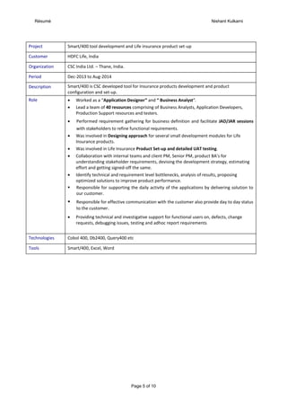 Résumé Nishant Kulkarni
Page 5 of 10
Project Smart/400 tool development and Life insurance product set-up
Customer HDFC Life, India
Organization CSC India Ltd. – Thane, India.
Period Dec-2013 to Aug-2014
Description Smart/400 is CSC developed tool for Insurance products development and product
configuration and set-up.
Role  Worked as a “Application Designer” and “ Business Analyst”.
 Lead a team of 40 resources comprising of Business Analysts, Application Developers,
Production Support resources and testers.
 Performed requirement gathering for business definition and facilitate JAD/JAR sessions
with stakeholders to refine functional requirements.
 Was involved in Designing approach for several small development modules for Life
Insurance products.
 Was involved in Life Insurance Product Set-up and detailed UAT testing.
 Collaboration with internal teams and client PM, Senior PM, product BA’s for
understanding stakeholder requirements, devising the development strategy, estimating
effort and getting signed-off the same.
 Identify technical and requirement level bottlenecks, analysis of results, proposing
optimized solutions to improve product performance.
 Responsible for supporting the daily activity of the applications by delivering solution to
our customer.
 Responsible for effective communication with the customer also provide day to day status
to the customer.
 Providing technical and investigative support for functional users on, defects, change
requests, debugging issues, testing and adhoc report requirements
Technologies Cobol 400, Db2400, Query400 etc
Tools Smart/400, Excel, Word
 