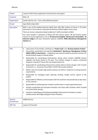 Résumé Nishant Kulkarni
Page 6 of 10
Project Lawson S3 HR-Finance application enhancements and support
Customer BELK, US
Organization Syntel India Pvt. Ltd. - Pune, India (offshore) location
Period Spet-2010 to Sept-2012
Description BELK is one of the leading American Retail store with 306 numbers of stores in 19 states,
particularly in the Carolinas, along with the Atlanta and Birmingham metro areas.
There are various subsystems being handled by IT staff and vendors at BELK.
Our Team handles IT operations of BELK’s HR and Finance system. HR and Finance system
consists of several applications such as AP (Accounts Payable), AR (Accounts Receivable) , GL
(General Ledger) ,LPS (Loss Prevention System), LAWSON, WMS (Warehouse Management
System) etc.
Role  Lead a team of 10 members, working as a “Project Lead” and “Business Systems Analyst”.
 Successfully coordinated and executed Manhattan’s Warehouse Management Product
(WMS v2007) Customization – Integrating new acquired Jewellery business functions for
warehousing & supply to existing system
 Responsible for coordinating enhancement activity which involves LAWSON Version
Upgrade and being moved to IFS path. This involves changes in Lawson customized
programs, important Finance files and related objects etc.
 Responsible for coordinating enhancement activity which involves change in File Transfer
mechanism i.e. Conversion from SNA to TCP/IP files transfer protocol.
 Deliver new and complex high quality solutions to clients in response to varying business
requirements
 Responsible for managing scope, planning, tracking, change control, aspects of the
project.
 Responsible for effective communication with the customer also provide day to day status
to the customer.
 Responsible for evaluating team member’s performance in yearly appraisal process.
 Actively coordinated and executed Innovation and Value adds initiatives which resulted
into Client Dollar Saving’s.
 Involved in identifying and finalizing Knowledge Enhancement Framework a project
initiative which will bridge skill gaps of team members.
Solution
Environment
AS400 (iSeries)
ERP Tool Lawson S3 Financials
 