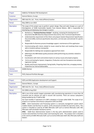 Résumé Nishant Kulkarni
Page 7 of 10
Project SAAB Go-TO-Market ITSR Development
Customer General Motors, Europe.
Organization IBM India Pvt. Ltd. - Pune, India (offshore) location
Period May-2009 to Jun-2010
Description The scope of this project was to perform system design, flow and code changes as a part of
Disintegration of SAAB Automobile Sweden from General Motors. IBM is responsible for
developing and deploying new changes in system
Role  Worked as a “Technical Business Analyst”. Studying, reviewing the development of
documents like BRD (Business Requirements Document), HLD, Functional Specification.
 Understand the requirement of the Client and prepare System Requirement Specification
Document (SRS), technical specification document, unit test plan and estimate for specific
module.
 Responsible for Business process knowledge support, maintenance of the application.
 Communicating with clients related to issues raised by them and resolving those issues
with in timeline without missing SLA.
 Responsible for Getting User acceptance approval from client
 Adhering to the IBM Global quality processes while performing any activities related to
the project.
 Coordination with client and onshore teams on various issues and project progress.
 End to end testing for System, Integration, Production and User Acceptance test phases,
regression testing.
 Quality and Process Improvement, facing Audits, Preparing check lists, arranging reviews,
inspections for internal deliverables.
Solution
Environment
AS400 (iSeries)
Tools PVCS, Rational Portfolio Manager.
Project CEPS and SPAS Application development and Support.
Customer General Motors , Europe
Organization IBM India Pvt. Ltd. - Pune, India (offshore) location
Period Oct-2006 to Aug-2010
Description GM is one of the world’s largest automaker with manufacturing operations in more than 30
countries and its vehicles are sold in around 150 countries. There are various subsystems
being handled by the IT Staff at GM.
Our team handles IT operations of a GM‘s subsidiary in Europe called SAAB. The scope of our
project is to maintain and enhance subsystems CEPS and SPAS.
CEPS: - Claim Examination and Processing system is a warranty management system which
enables Dealers and Business to submit, verify and process (Credit) the warranty claims. This
system is intended to used by all GME Aftersales staff such as Central Aftersales staff, NSC
Aftersales staff and Dealer Assistance Centre.
SPAS: - SAAB Parts Administration System is the key parts administration system used to
receive and send Parts Purchase orders and Invoicing the same. This analysis tool is intended
to be used by all GME Aftersales Staff, such as Central Aftersales Staff, NSC Aftersales Staff and
Dealers
 