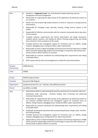 Résumé Nishant Kulkarni
Page 8 of 10
Role  Worked in a “Application Lead” role. Contributed to Projects planning, resource
management and team management.
 Responsible for supporting the daily activity of the applications by delivering solution to
our customer.
 Deliver new and complex high quality solutions to clients in response to varying business
requirements
 Responsible for managing scope, planning, tracking, change control, aspects of the
project.
 Responsible for effective communication with the customer also provide day to day status
to the customer.
 Translate customer requirements into formal requirements and design documents,
establish specific solutions, and leading the efforts including programming and testing
that culminate in client acceptance of the results.
 Provided technical and investigative support for functional users on, defects, change
requests, debugging issues, testing and adhoc report requirements.
 Responsible to utilize in-depth knowledge of functional and Technical experience in AS400
iSeries and other leading-edge products and technology in conjunction with industry and
business skills to deliver solutions to customer.
 Responsible for customer satisfaction by understanding there requirements and making
all possible efforts.
 Work closely with the client and management to initiate the new enhancements.
Solution
Environment
AS400 (iSeries),
Tools SYNON.
Project MOVEX Implementation
Customer Econocom (HB), Belgium
Organization Symphony Services Pvt. Ltd. - Mumbai, India (offshore) location
Period Jan-2005 to Jul-2006
Role  Extensively worked on understanding the business requirements on Customer order and,
Distribution order processing , Purchase Costing, Sales Processing and performed
technical enhancements.
 Responsible for supporting the daily activity of the applications by delivering solution to
our customer provided technical and investigative support for functional users on,
defects, change requests, debugging issues, testing and adhoc report requirements.
 Responsible for customer satisfaction by understanding there requirements and making
all possible efforts
 Studying & reviewing the documents like Functional Specification, Design notes, Test Plan
and Testing Strategy.
 Provided technical and investigative support for functional users on, defects, change
requests, debugging issues, testing and ad-hoc report requirements.
 Responsible to utilize in-depth knowledge of functional and Technical experience in AS400
iSeries and other leading-edge products and technology in conjunction with industry and
business skills to deliver solutions to customer.
 