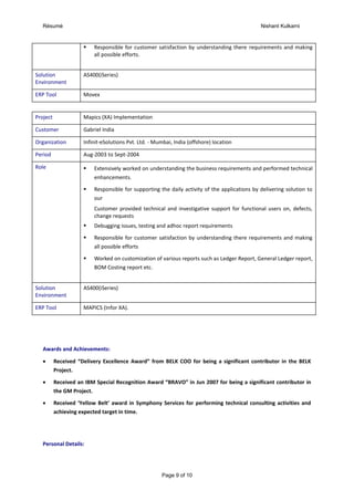 Résumé Nishant Kulkarni
Page 9 of 10
 Responsible for customer satisfaction by understanding there requirements and making
all possible efforts.
Solution
Environment
AS400(iSeries)
ERP Tool Movex
Project Mapics (XA) Implementation
Customer Gabriel India
Organization Infinit-eSolutions Pvt. Ltd. - Mumbai, India (offshore) location
Period Aug-2003 to Sept-2004
Role  Extensively worked on understanding the business requirements and performed technical
enhancements.
 Responsible for supporting the daily activity of the applications by delivering solution to
our
Customer provided technical and investigative support for functional users on, defects,
change requests
 Debugging issues, testing and adhoc report requirements
 Responsible for customer satisfaction by understanding there requirements and making
all possible efforts
 Worked on customization of various reports such as Ledger Report, General Ledger report,
BOM Costing report etc.
Solution
Environment
AS400(iSeries)
ERP Tool MAPICS (Infor XA).
Awards and Achievements:
 Received “Delivery Excellence Award” from BELK COO for being a significant contributor in the BELK
Project.
 Received an IBM Special Recognition Award “BRAVO” in Jun 2007 for being a significant contributor in
the GM Project.
 Received ‘Yellow Belt’ award in Symphony Services for performing technical consulting activities and
achieving expected target in time.
Personal Details:
 