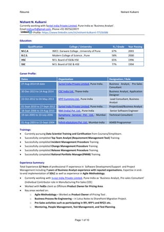 Résumé Nishant Kulkarni
Page 1 of 10
Nishant N. Kulkarni
Currently working with Syntel India Private Limited, Pune-India as ‘Business Analyst’.
Email:nishsurfs@gmail.com, Phone:+91-9975619977
Profile: https://www.linkedin.com/in/nishant-kulkarni-7715b586
Education:
Qualification College / University % / Grade Year Passing
M.C.A IMCC- Garware College , University of Pune 67% 2003
B.C.S. Modern College of Science , Pune 58% 2000
HSC M.S. Board of SSE& HSE 65% 1996
SSC M.S. Board of SSE & HSE 77% 1994
Career Profile:
Dates Organization Designation / Role
27-Aug-2014 till date Syntel India Private Limited, Pune-India. Business Analyst, Pre-Sales
Consultant
30-Dec-2013 to 14-Aug-2014 CSC India Ltd., Thane-India Business Analyst, Application
Designer
22-Oct-2012 to 04-May-2013 KPIT Cummins Ltd., Pune-India Lead Consultant, Business
Analyst
01-Sept-2010 to 27-Sept-2012 Syntel India Private Limited, Pune-India. ProjectLead/Business Analyst
18-Sept-2006 to 19-Aug-2010 IBM (India) Pvt. Ltd., Pune-India Senior Software Engineer
19-Jan-2005 to 10-July-2006 Symphony Services Pvt. Ltd., Mumbai-
India
Technical Consultant
01-Aug-2003 to 15-Sept-2004 Infinit-eSolutions Pvt. Ltd., Mumbai-India AS400 Programmer
Trainings:
 Currently pursuing Data Scientist Training and Certification from Coursera/Simplilearn.
 Successfully completed Top Team Analyst (Requirement Management Tool) Training.
 Successfully completed Incident Management Procedure Training.
 Successfully completed Change Management Procedure Training.
 Successfully completed Release Management Procedure Training.
 Successfully completed Rational Portfolio Manager(PM48) Training.
Experience Summary:
Total Experience:12 Years of professional IT experience in Software Development/Support and Project
Management including 7 years of Business Analyst experience with reputed organisations. Expertise in end-
to-end implementation of SDLC as well as experience in Agile Methodology.
 Currently working with Syntel India Private Limited, Pune-India as ‘Business Analyst, Pre-sales Consultant’
(Individual Contributor role in Manufacturing Pre-Sales COE)
 Worked with FedEx client as Offshore Product Owner for Pricing Area.
 Key areas worked on:
o Agile Methodology – Worked as Product Owner of Pricing Tool .
o Business Process Re-Engineering – in Lotus Notes to SharePoint Migration Project.
o Pre-Sales activities such as participating in RFI, RFP’s and RFQ’s etc.
o Mentoring, People Management, Test Management, and Test Planning.
 