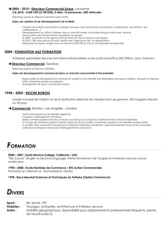 2005 – 2010 : Directeur Commercial Suisse, Lausanne 
CA 2010 : 4,5M CHF (3,7M EUR), 2 sites, 15 personnes, 200 véhicules 
Reporting auprès du Directeur Général, basé à Paris 
Enjeu de création et de développement de la filiale 
- Création de la filiale (domiciliation juridique, banques, bail commercial, autorisations d’exploitation, recrutement des 
collaborateurs,...) 
- Développement du chiffre d’affaires dans un marché vierge à la location longue durée avec services. 
-­‐ Mise en place des fondamentaux de gestion du groupe. 
-­‐ En 2009 : ouverture d’une agence près de Zurich et mise en place d’une équipe 
-­‐ Fin 2010 : 200 véhicules en location, gestion de 2 agences et de 15 collaborateurs. 
-­‐ Départ pour le réseau anglais avec un résultat positif (5% du CA) et une trésorerie excédentaire 
2004 : FONDATION AàZ FORMATION 
Entreprise spécialisée dans les formations individualisées sur les outils backoffice (MS Office, Lotus, Internet.) 
Directeur Commercial, Genève 
Reporting auprès du Directeur Général 
Enjeu de développement commercial dans un marché concurrentiel à fort potentiel 
-­‐ Responsable du développement commercial auprès d’une clientèle très hétérogène (banques d’affaires, cliniques et hôpitaux, 
ONG, entreprises privées et publiques) 
-­‐ Management de deux commerciaux seniors 
1998 – 2003 : ROCHE BOBOIS 
Leader mondial de l’édition et de la distribution sélective de meubles haut de gamme, 250 magasins répartis 
sur 45 pays. 
Commercial, Nantes – Los Angeles - Londres 
-­‐ Vente retail auprès d’une clientèle exigeante 
-­‐ Conseil en aménagement d’intérieur 
-­‐ Après 2 années passées à Nantes, évolution aux USA puis à Londres à la demande de la Direction Générale 
-­‐ En charge de nombreux projets à l’export depuis le site de Londres, notamment auprès d’une clientèle business EMEA 
-­‐ A Londres, forte autonomie octroyée par la Direction Générale concernant l’approvisionnement et les achats (nouvelles 
collections et réassorts) mais aussi l’aménagement du showroom. 
FORMATION 
2000 – 2001: Santa Monica College, Californie – USA 
“ESL Course” (English as Second Language). Perfectionnement de l’anglais et immersion dans la culture 
américaine 
1998 – 2000 : Ecole Nantaise de Commerce – BTS Action Commerciale 
Formation en alternance : Roche-Bobois, Nantes 
1998 : Baccalauréat Sciences et Techniques du Tertiaire (Option Commerce) 
DIVERS 
Sport : Ski, tennis, VTT 
Hobbies : Voyages, antiquités, architecture d’intérieur, lecture 
Autre : Mobilité géographique, disponibilité pour déplacements professionnels fréquents, permis 
de travail suisse G. 
