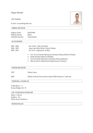 Ozgur Oymak
0537 2241688
E-mail : ozoymak@gmail.com
KİŞİSEL BİLGİLER
Doğum Tarihi
Medeni Durum
Askerlik Durumu

05/02/1980
Bekar
Tamamlandı

İŞ TECRÜBESİ
2003 - 2004
2004 - 2005
2005 - 2013

Into Textil – Satis Temsilcisi
Aqua Age Dalis Okulu / Escort- Kemer
Tez Tour – Operasyon & Mice





Tez Tur & Transfer Operasyon (Antalya-Pattaya-Bodrum-Dubai)
Kalite denetim (Sharm el Sheikh)
Tur & Transfer Operasyon (Antalya-Pattaya-Bodrum)
Mice Incentive Departmani Organizasyon (Antalya)

EĞİTİM BİLGİLERİ
1997

Edirne Lisesi

2002

Moldova Devlet Universitesi-Yabnci Diller bolumu 3. sinif terk.

SEMİNER ve KURSLAR
C-Mas Brove – 3
Surucu Belgesi A2 - B
DİL VE BİLGİSAYAR BİLGİSİ
Rusca – Cok iyi
Ingilizce - Iyi
Word -Excel -Windows
REFERANSLAR

 